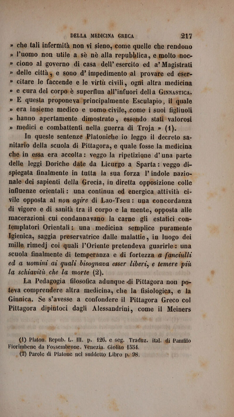 » che tali infermità non vi sieno, come quelle che rendono » l’uomo non utile a, sè nè alla repubblica, e molto :noc- » ciono al governo di casa dell’ esercito ed a’ Magistrati delle città, e sono d’ impedimento «al provare ed eser- » citare le faccende e le virtù civili, ogni altra medicina » e cura del corpo»è superflua all’infuori della Ginnastica. » E questa proponeva principalmente Esculapio, il quale » era insieme medico e uomoscivile, come i suoi figliuoli » hanno apertamente dimostrato , essendo stati valorosi » medici e combattenti nella guerra di Troja » (4). In queste sentenze .Platoniche io leggo il decreto sa- nitario della scuola di Piltagora, e quale fosse la medicina che in essa era accolta: veggo la ripetizione d’ una parte delle leggi Doriche date da Licurgo a Sparta: veggo di- spiegata finalmente in tutta la sua forza 1’ indole nazio- nale dei sapienti della Grecia, in diretta opposizione colle influenze orientali: una continua ed energica attività ci- vile opposta al non agire di Lao-Tseu: una concordanza di vigore e di sanità tra il corpo e la mente, opposta alle macerazioni cui condannavano la carne gli estatici con- templatori Orientali :. una medicina semplice puramente Igienica, saggia preservatrice dalle malattie, in luogo dei mille rimedj coi quali 1’Oriente pretendeva guarirle:: una scuola finalmente di temperanza e di fortezza @ fanciulli ed a uomini ar quali bisognava esser liberi, e temere più la schiavitù che la morte (2). La Pedagogia filosofica adunque di Pittagora non po- teva comprendere altra medicina, che la fisiologica, e la Ginnica. Se s’avesse a confondere il Pittagora Greco col Pittagora dipintoci dagli Alessandrini, come il Meiners - (1) Platon. Repub. L. IN. p. 426. e seg. Traduz. ital. di Pamfilo Fiorimbene da Fossembrone, Venezia. Giolito 1554. i (2) Parole di Platone nel suddetto Libro p. 98,