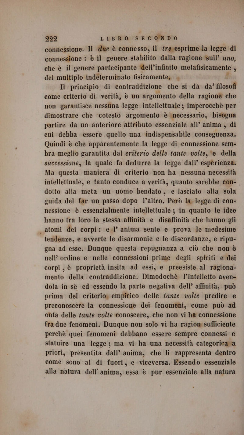 connessione. Il due è connesso, il ‘re esprime la legge di connessione : è il genere stabilito dalla ragione sull’ uno, che è il genere partecipante dell’infinito metafisicamente 3 del multiplo indeterminato fisicamente. . | Il principio di contraddizione che si dà da’ filosofi come criterio di verità, è un argomento della ragionè che non garantisce nessuna legge intellettuale ; imperocchè per dimostrare che ‘cotesto argomento è necessario, bisogna partire da un anteriore attributo essenziale all’ anima , di cui debba essere quello una indispensabile conseguenza. Quindi è che apparentemente la legge di connessione sem- bra meglio garantita dal criferto delle tante volte, ‘e della successione, la quale fa dedurre la legge dall’ esperienza. Ma questa maniera di criterio non ha nessuna necessità intellettuale, e tanto conduce a verità, quanto sarebbe con- dotto alla meta un uomo bendato, e lasciato alla sola guida del far un passo dopo l’altro. Però la legge di con- nessione è essenzialmente intellettuale ; in quanto le idee hanno tra loro la stessa affinità e disaffinità che hanno gli atomi dei corpi: e.l’ anima sente e prova le medesime tendenze, e avverte le disarmonie e le discordanze, e ripu- gna ad esse. Dunque questa repugnanza a ciò che non è nell’ ordine e nelle connessioni prime degli spiriti e dei corpi, è proprietà insita ad essi, e preesiste al ragiona- mento della contraddizione. Dimodochè l’intelletto aven- dola in sè ed essendo la parte negativa dell’ affinità, può prima del criterio. empirico delle fante volte predire e preconoscere la connessione dei fenomeni, come può ad onta delle tante volte conoscere, che non vi ha connessione fra due fenomeni. Dunque non solo vi ha ragion sufficiente perchè quei fenomeni debbano essere sempre connessi e statuire una legge; ma vi ha una necessità categoriea a priori, presentita dall’ anima, che li rappresenta dentro come sono al di fuori, e viceversa. Essendo essenziale alla natura dell’ anima, essa è pur essenziale alla natura