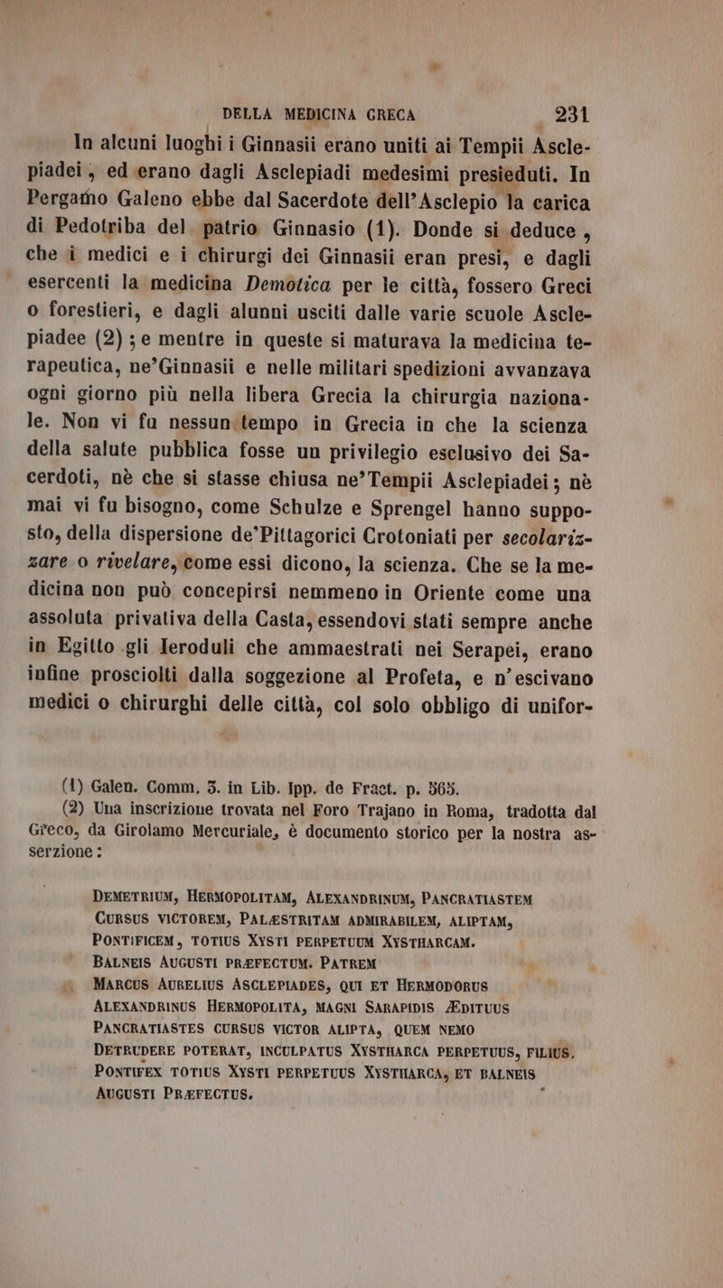 In alcuni luoghi i Ginnasii erano uniti ai Tempii Ascle- piadei, ed erano dagli Asclepiadi medesimi presieduti. In Pergamo Galeno ebbe dal Sacerdote dell’ Asclepio la carica di Pedotriba del. patrio Ginnasio (1). Donde si deduce, che i medici e i chirurgi dei Ginnasii eran presi, e dagli esercenti la medicina Demotica per le città, fossero Greci o forestieri, e dagli alunni usciti dalle varie scuole Ascle- piadee (2) ; e mentre in queste si maturava la medicina te- rapeutica, ne’Ginnasii e nelle militari spedizioni avvanzava ogni giorno più nella libera Grecia la chirurgia naziona- le. Non vi fu nessun:tempo in Grecia in che la scienza della salute pubblica fosse un privilegio esclusivo dei Sa- cerdoti, nè che si stasse chiusa ne’Tempii Asclepiadei ; nè mai vi fu bisogno, come Schulze e Sprengel hanno suppo- sto, della dispersione de’Pittagorici Crotoniati per secolariz- zare 0 rivelare, come essi dicono, la scienza. Che se la me- dicina non può concepirsi nemmeno in Oriente come una assoluta privativa della Casta, essendovi stati sempre anche in Egitto gli Teroduli che ammaestrati nei Serapei, erano infine prosciolti dalla soggezione al Profeta, e n’escivano medici o chirurghi delle città, col solo obbligo di unifor- (1) Galen. Comm, 3. in Lib. Ipp. de Fract. p. 563. (2) Una inscrizione trovata nel Foro Trajano in Roma, tradotta dal Greco, da Girolamo Mercuriale, è documento storico per la nostra as» serzione : DEMETRIUM, HERMOPOLITAM, ALEXANDRINUM, PANCRATIASTEM CURSUS VICTOREM, PAL&amp;ESTRITAM ADMIRABILEM, ALIPTAM, PONTIFICEM, TOTIUS XYSTI PERPETUUM XYSTHARCAM. BALNEIS AUGUSTI PREFECTUM. PATREM MARCUS AURELIUS ASCLEPIADES, QUI ET HERMODORUS ALEXANDRINUS HERMOPOLITA, MAGNI SARAPIDIS /EDITUUS PANCRATIASTES CURSUS VICTOR ALIPTA, QUEM NEMO DETRUDERE POTERAT, INCULPATUS XYSTHARCA PERPETUUS, FILIUS, PONTIFEX TOTIUS XYSTI PERPETUUS XYSTHARCA, ET BALNEIS AUGUSTI PREFECTUS. i