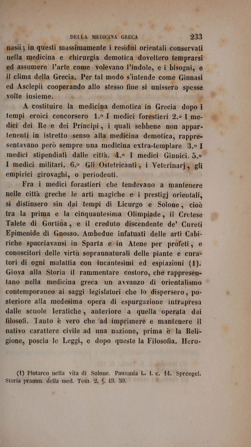 masii ; in questi massimamente i residui orientali conservati ed assumere l’arte come volevano l’indole, e i bisogni, e il clima della Grecia. Per tal modo s'intende come Ginnasi ed Asclepii cooperando allo stesso fine si unissero spesse volte insieme. br È, A costituire la medicina demotica in Grecia dopo i tempi eroici concorsero 1.° I medici forestieri 2.0 I me- dici dei Re e dei Principi, i quali sebbene non appar- tenenti in istretto .senso alla medicina demotica, rappre- sentavano però sempre una medicina extra-templare. 3.0 I medici stipendiati dalle città. 4.0 I medici Ginnici. 5.0 I medici militari. 6.0 Gli Ostetricanti, i Veterinarj, gli empirici girovaghi, o periodeuti. Fra i medici forastieri che tendevano a mantenere nelle città greche le arti magiche ei prestigj orientali, si distinsero sin dai tempi di Licurgo e Solone, cioè tra la prima e la cinquantesima Olimpiade, il Cretese Talete di Gortina, e il creduto discendente de’ Cureti Epimenide di Gnosso. Ambedue infatuati delle arti Cabi- riche spacciavansi in Sparta e in Atene per profeti, e conoscitori delle virtù soprannaturali delle piante e cura- tori di ogni malattia con incantesimi ed espiazioni (1). Giova alla Storia il rammentare costoro, che rappresen- tano nella medicina greca un avvanzo di orientalismo contemporaneo ai saggi legislatori che lo dispersero, po- steriore alla medesima opera di espurgazione intrapresa dalle scuole Ieratiche, anteriore a quella operata dai | filosofi. Tanto è vero che ad imprimere e mantenere il nativo carattere civile ad una nazione, prima è la Reli- gione, poscia le Leggi, e dopo queste la Filosofia. Hero- (1) Plutarco nella vita di Solone. Pausania L. L c. 14. Sprengel. Storia pramm. della med. Tom. 2, $. 49. 50, Us