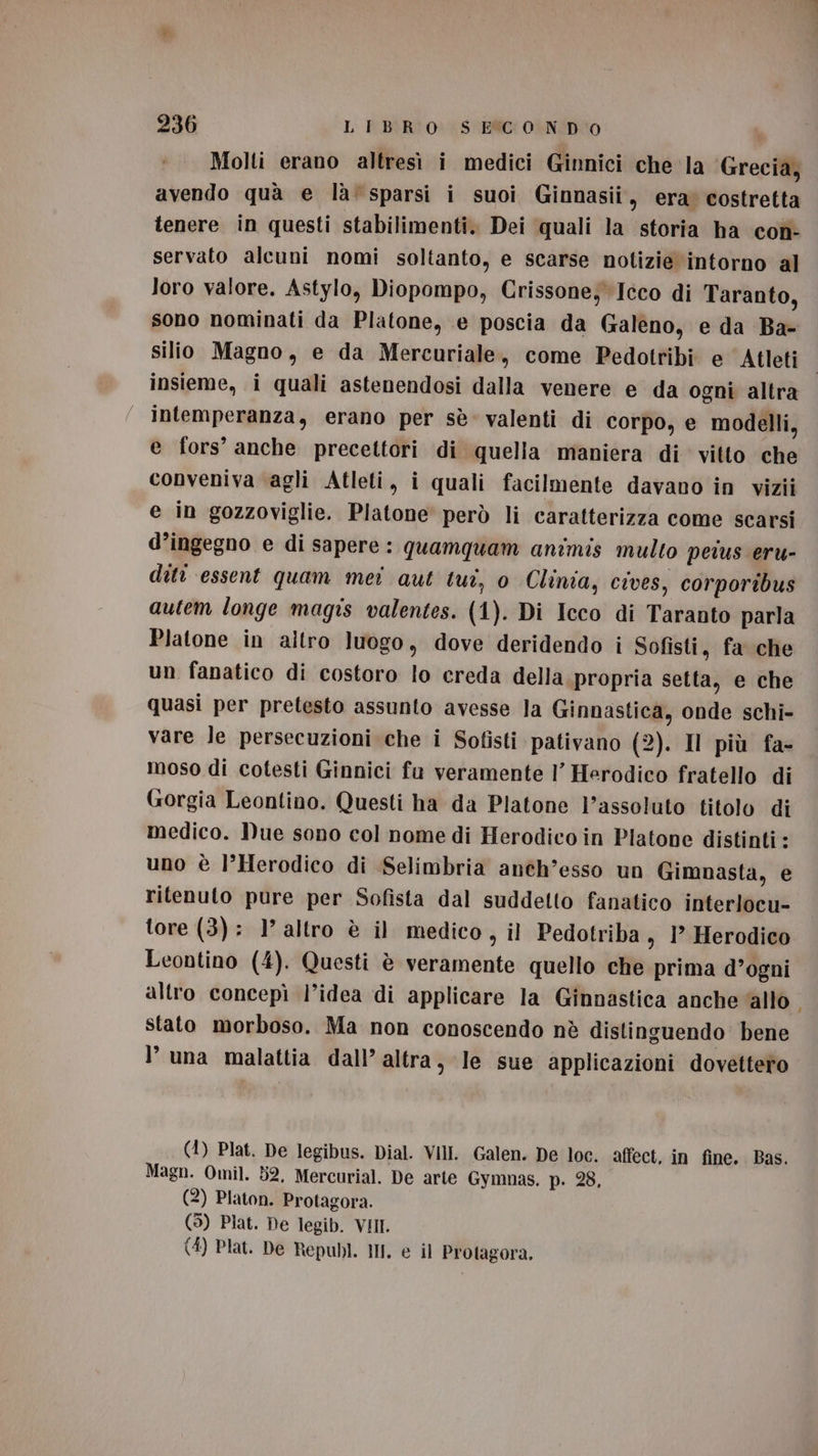 Molti erano altresì i medici Ginnici che la Grecia, avendo quà e là'sparsi i suoi Ginnasii, era’ costretta tenere in questi stabilimenti. Dei quali la storia ha coî- servato alcuni nomi soltanto, e scarse notizie intorno al loro valore. Astylo, Diopompo, Crissone;' Icco di Taranto, sono nominati da Platone, e poscia da Galeno, e da Ba- silio Magno, e da Mercuriale, come Pedotribi e Atleti intemperanza, erano per sè valenti di corpo, e modelli, e fors’ anche precettori di quella maniera di vitto che conveniva agli Atleti, i quali facilmente davano in vizii e in gozzoviglie. Platone però li caratterizza come scarsi d’ingegno e di sapere: quamquam animis multo perus eru- diti essent quam mei aut tuî, o Clinia, cives, corporibus autem longe magis valentes. (1). Di Icco di Taranto parla Platone in altro luogo, dove deridendo i Sofisti, fa che un fanatico di costoro lo creda della propria setta, e che quasi per pretesto assunto avesse la Ginnastica, onde schi- vare le persecuzioni che i Sofisti pativano (2). Il più fa- moso di cotesti Ginnici fu veramente |’ Herodico fratello di Gorgia Leontino. Questi ha da Platone l’assoluto titolo di medico. Due sono col nome di Herodico in Platone distinti : uno è l’Herodico di Selimbria anch'esso un Gimnasta, e ritenuto pure per Sofista dal suddetto fanatico interlocu- tore (3): l’altro è il medico, il Pedotriba, 1’ Herodico Leontino (4). Questi è veramente quello che prima d’ogni altro concepì l’idea di applicare la Ginnastica anche ‘allo stato morboso. Ma non conoscendo nè distinguendo: bene l’ una malattia dall’ altra, le sue applicazioni dovettero (1) Plat. De legibus. Dial. VINI. Galen. De loc. affect, in fine. Bas. Magn. Omil. 52, Mercurial. De arte Gymnas. p. 28, (2) Platon. Protagora. (5) Plat. De legib. VII. (4) Plat. De Republ. 1HI. e il Protagora, R