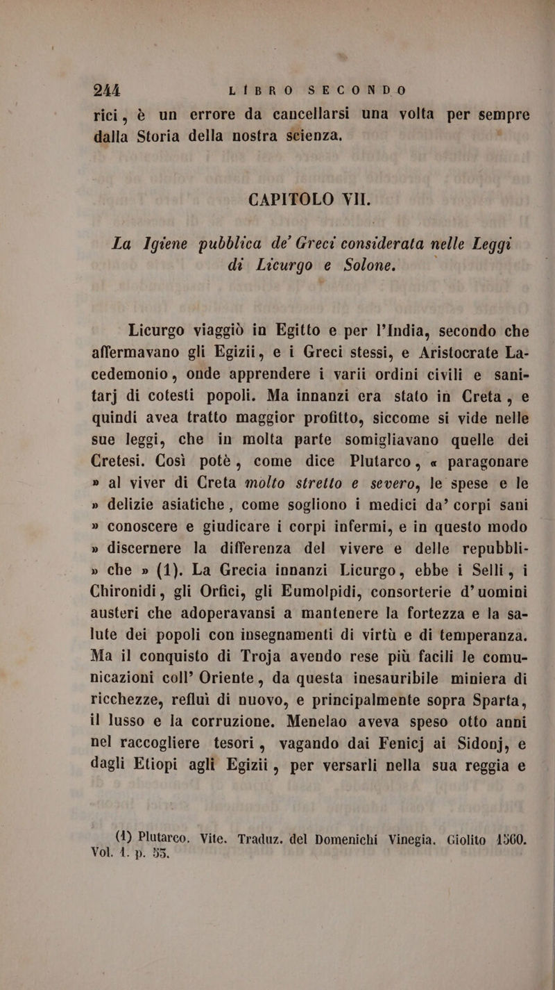 rici, è un errore da cancellarsi una volta per va dalla Storia della nostra scienza, CAPITOLO VII. La Igiene pubblica de’ Greci Horta cava nelle Leggi di Licurgo e Solone. Licurgo viaggiò in Egitto e per l’India, secondo che affermavano gli Egizii, e i Greci stessi, e Aristocrate La- cedemonio, onde apprendere i varii ordini civili e sani- tarj di cotesti popoli. Ma innanzi era stato in Creta, e quindi avea tratto maggior profitto, siccome si vide nelle sue leggi, che in molta parte somigliavano quelle dei Cretesi. Così potè, come dice Plutarco, « paragonare » al viver di Creta molto stretto e severo, le spese e le » delizie asiatiche, come sogliono i medici da’ corpi sani » conoscere e giudicare i corpi infermi, e in questo modo » discernere la differenza del vivere e delle repubbli- » che » (1). La Grecia innanzi Licurgo, ebbe i Selli, i Chironidi, gli Orfici, gli Eumolpidi, consorterie d’ uomini austeri che adoperavansi a mantenere la fortezza e la sa- lute dei popoli con insegnamenti di virtù e di temperanza. Ma il conquisto di Troja avendo rese più facili le comu- nicazioni coll’ Oriente, da questa inesauribile miniera di ricchezze, refluì di nuovo, e principalmente sopra Sparta, il lusso e la corruzione. Menelao aveva speso otto anni nel raccogliere tesori, vagando dai Fenicj ai Sidonj, e dagli Etiopi agli Egizii, per versarli nella sua reggia e (1) Plutarco. Vite. Traduz. del Domenichi Vinegia. Giolito 4560. Voti /'p. 53,