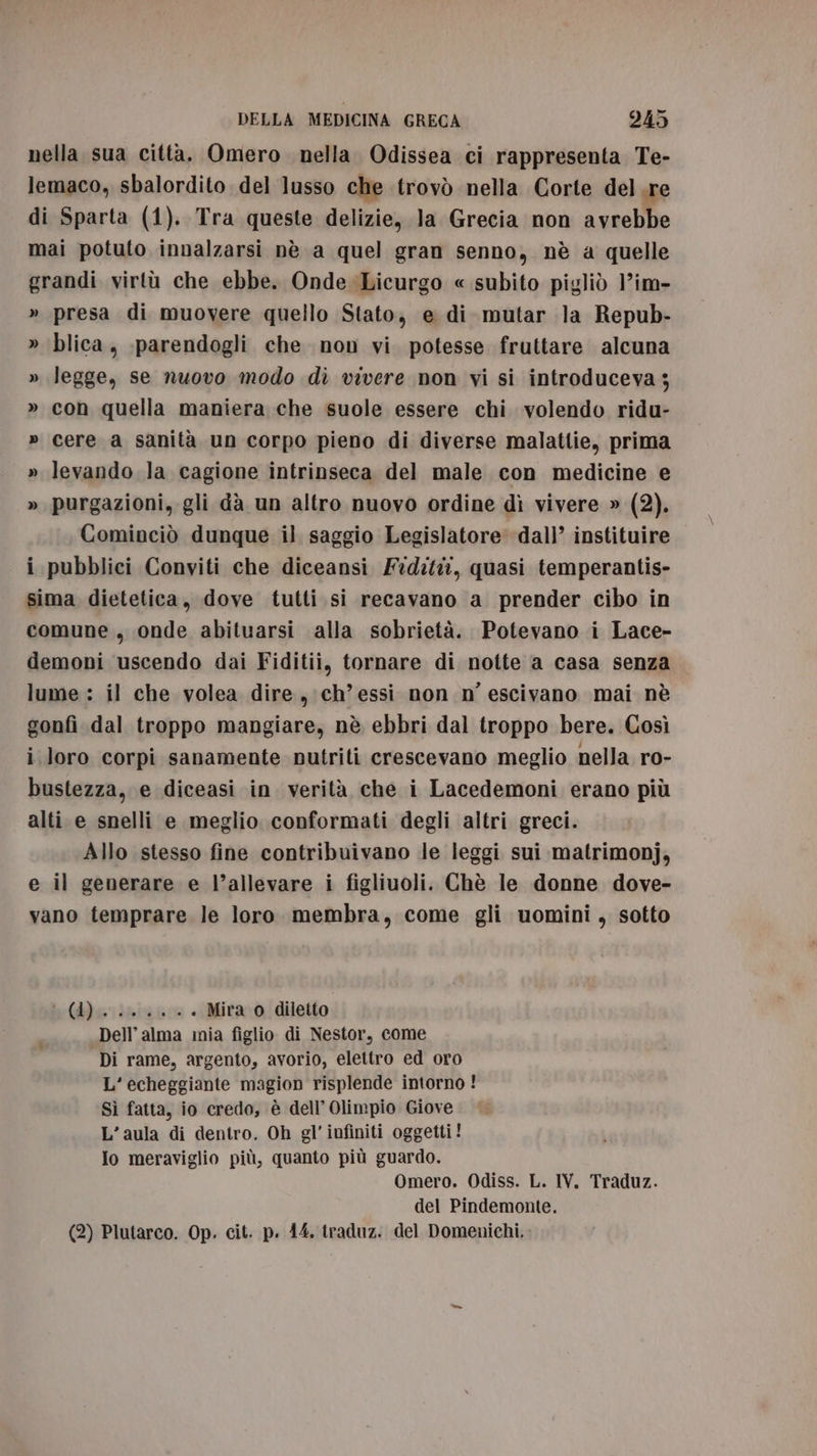 nella sua città. Omero nella Odissea ci rappresenta Te- lemaco, sbalordito del lusso che trovò nella Corte del.re di Sparta (1). Tra queste delizie, la Grecia non avrebbe mai potuto innalzarsi nè a quel gran senno, nè a quelle grandi virtù che ebbe. Onde Licurgo « subito pigliò ’im- » presa di muovere quello Stato, e di mutar la Repub- » blica, :parendogli che non vi potesse fruttare alcuna » legge, se nuovo modo dì vivere non vi si introduceva ; » con quella maniera che suole essere chi volendo ridu- » cere a sanità un corpo pieno di diverse malattie, prima » levando la cagione intrinseca del male con medicine e » purgazioni, gli da un altro nuovo ordine dì vivere » (2). Cominciò dunque il saggio Legislatore dall’ instituire i pubblici Conviti che diceansi Fidità, quasi temperantis- sima dietetica, dove tutti si recavano a prender cibo in comune, onde abituarsi alla sobrietà. Potevano i Lace- demoni uscendo dai Fiditii, tornare di notte a casa senza lume : il che volea dire, ch’essi non n’ escivano mai nè gonfi dal troppo mangiare, nè ebbri dal troppo bere. Così i loro corpi sanamente nutriti crescevano meglio nella ro- bustezza, e diceasi in verità che i Lacedemoni erano più alti e snelli e meglio conformati degli altri greci. Allo stesso fine contribuivano le leggi sui matrimonj, e il generare e l’allevare i figliuoli. Chè le donne dove- vano temprare le loro. membra, come gli uomini, sotto bebe risizso . Mira o diletto Dell’ alma mia figlio di Nestor, come Di rame, argento, avorio, elettro ed oro L’echeggiante magion risplende intorno ! Sì fatta, io credo, è dell’ Olimpio Giove L’aula di dentro. Oh gl’ infiniti oggetti! Io meraviglio più, quanto più guardo. Omero. Odiss. L. IV. Traduz. del Pindemonte. (2) Plutarco. Op. cit. p. 44. traduz. del Domenichi,