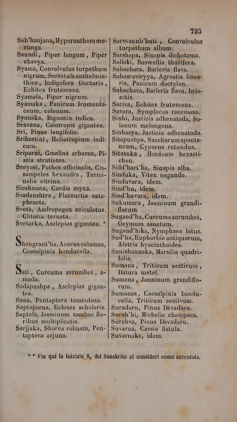 Sob'hanjana, Hyperanthera mo- runga. Saundi, Piper longum, Piper chavya. Syamà, Convolvulus turpethum nigrum, Serratula anthelmin- thica, Indigofera tinctoria , Echites frutescens. Syamala, Piper nigrum. ceum, colonum. Syonàka, Bignonia. indica. Sravana, Colotropis gigantea. Sri, Pinus longifolia. Srihastini, Heliotropium indi- cum. Sriparni, Gmelina arborea) Pi- stia stratiotes. Sreyasi, Pothoscofficinalis; Cis- sampelos hexandra, Termi- nalia citrina. Sleshmata, Gordia myxa. Svadanshtra, Flacourtia cata- phracta. Svetà, Andropogon aciculatus, Clitoria ternata. Svetarka, Asclepias gigantea. * Didi gretiv/Har Acoruscalamus, Ceasalpinia bonducella. dim Curcuma zerumbet, a- mada. Sadàpushpa, Asclepias gigan- tea. Sana, Pentaptera tomentosa. Saptaparna, Echites scholaris. Saptalà, Jasminum zambac flo- ribus multiplicatis. Sarjjaka, Shorea robusta, Pen- taptera arjuna. 725 Sarvvatub'buti ;. Convolvulus turpethum' album. Sarshapa, Sinapis dichotoma. Sallaki, Boswellia; thurifera. Sahachara; Barleria: flava. Sahasraviryya, Agrostis linea- ris, Panicum dactylon. nitis. Sariva, Echites frutescens. Savara, Symplocos racemosa, Sinhi, Justicia adhenatoda, So- lanum melongena. Sinhasya, Justicia adhenatoda. Sitapushpa, Saccharum sponta- neum, Cyperus rotundus. Sitasuka, , Hordeum hexasti- chon. Sidd’hart”ha, Sinapis alba. Sinduka; Vitex negundo. Sinduvara, idem. Sind’hu, idem. Sind’huvara, idem. Sukumara, Jasminum grandi- florum. Sugand”ha, Curcuma zerumbet, Ocymum sanctum. Sugand’hika, Nymphaea lotus. Sud’ha, Euphorbia antiquorum, Aletris hyacinthoides. Sunishannaka, Marsilia quadri- folia. Sumana, Triticum aestivum, Datura metel. Sumana , Jasminum grandiflo- rum. Sumanas, Caesalpinia bondu- cella, Triticum aestivum. Suradaru, Pinus Dèvadàru. Surab’hi, Michelia champaca. Surahva, Pinus Dèvadaru. Suvarna, Gassia fistula. Suvarnaka, idem.