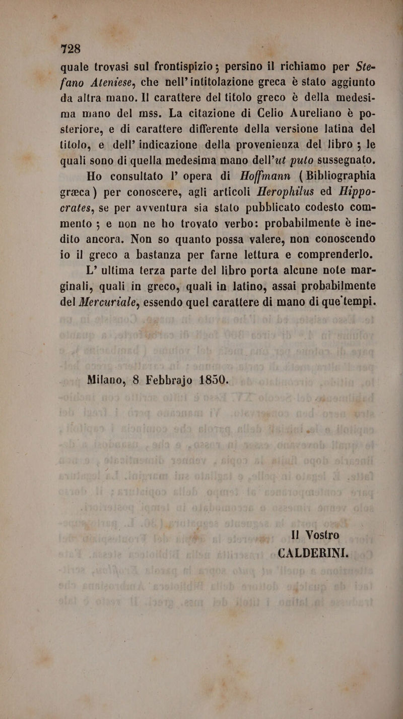 quale trovasi sul frontispizio ; persino il richiamo per Ste- fano Ateniese, che nell’intitolazione greca è stato aggiunto da altra mano, ll carattere del titolo greco è della medesi- ma mano del mss. La citazione di Celio Aureliano è po- steriore, e di carattere differente della versione latina del titolo, e dell’ indicazione della provenienza del libro ; le quali sono di quella medesima mano dell’ut puto sussegnato. Ho consultato 1° opera di Hoffmann (Bibliographia graeca ) per conoscere, agli articoli Herophilus ed Hippo- crates, se per avventura sia stato pubblicato codesto com- mento ; e non ne ho trovato verbo: probabilmente è ine- dito ancora. Non so quanto possa valere, non conoscendo io il greco a bastanza per farne lettura e comprenderlo. L’ ultima terza parte del libro porta alcune note mar- ginali, quali in greco, quali in latino, assai probabilmente del Mercuriale, essendo quel carattere di mano di que tempi. Milano, 8 Febbrajo 1850. Il Vostro CALDERINI.