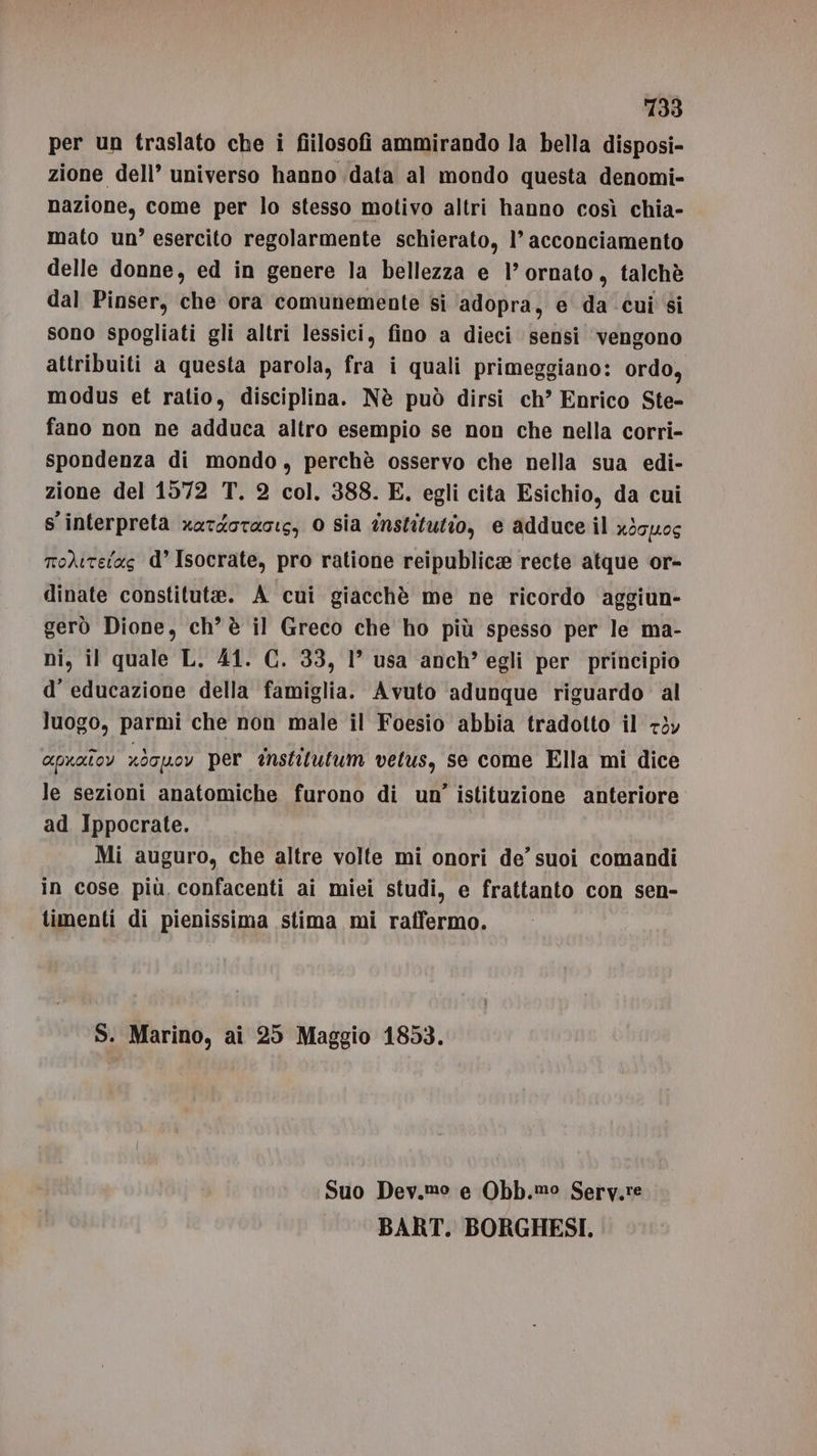 per un traslato che i fiilosofi ammirando la bella disposi- zione dell’ universo hanno data al mondo questa denomi- nazione, come per lo stesso motivo altri hanno così chia- mato un? esercito regolarmente schierato, 1’ acconciamento delle donne, ed in genere la bellezza e 1’ ornato, talchè dal Pinser, che ora comunemente si ‘adopra, e da cui $i sono spogliati gli altri lessici, fino a dieci sensi ‘vengono attribuiti a questa parola, fra i quali primeggiano: ordo, modus et ratio, disciplina. Nè può dirsi ch’ Enrico Ste- fano non ne adduca altro esempio se non che nella corri- spondenza di mondo, perchè osservo che nella sua edi- zione del 1572 T. 2 col. 388. E. egli cita Esichio, da cui s interpreta xatdotacis, 0 SIa institutio, e adduce il x3gyucs to)itetas d’ Isocrate, pro ratione reipublice recte atque or- dinate constitute. A cui giacchè me ne ricordo aggiun- gerò Dione, ch’ è il Greco che ho più spesso per le ma- ni, il quale L. 41. C. 33, 1° usa anch” egli per principio d’ educazione della famiglia. Avuto ‘adunque riguardo al luogo, parmi che non male il Foesio abbia tradotto il 7òv apuatoy x}ouov per tnstilutum vetus, se come Ella mi dice le sezioni anatomiche furono di un’ istituzione anteriore ad Ippocrate. Mi auguro, che altre volte mi onori de’ suoi comandi in cose più confacenti ai miei studi, e frattanto con sen- timenti di pienissima stima mi raffermo. S. Marino, ai 25 Maggio 1853. Suo Dev.,mo e Obb.mo Sery.re BART. BORGHESI.