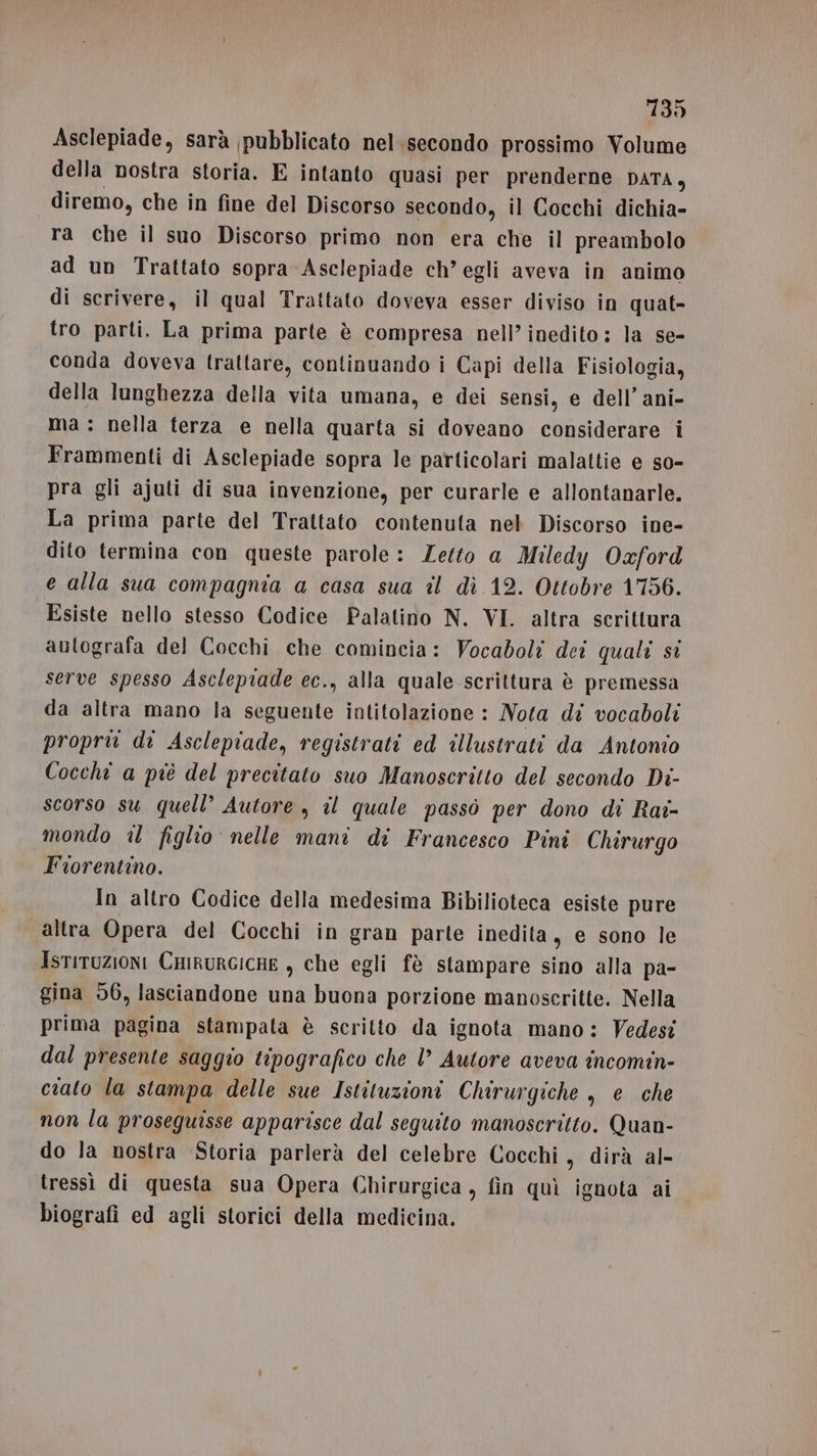 Asclepiade, sarà pubblicato nel.secondo prossimo Volume della nostra storia. E intanto quasi per prenderne DATA, | diremo, che in fine del Discorso secondo, il Cocchi dichia- ra che il suo Discorso primo non era che il preambolo ad un Trattato sopra Asclepiade ch’egli aveva in animo di scrivere, il qual Trattato doveva esser diviso in quat- tro parti. La prima parte è compresa nell’ inedito: la se- conda doveva trattare, continuando i Capi della Fisiologia, della lunghezza della vita umana, e dei sensi, e dell’ ani- ma: nella terza e nella quarta si doveano considerare i Frammenti di Asclepiade sopra le particolari malattie e so- pra gli ajuti di sua invenzione, per curarle e allontanarle. La prima parte del Trattato contenuta nel Discorso ine- dito termina con queste parole: Letto a Miledy Oxford e alla sua compagnia a casa sua îl dì 12. Ottobre 1756. Esiste nello stesso Codice Palatino N. VI. altra scrittura autografa del Cocchi che comincia: Vocaboli dei quali si serve spesso Asclepiade ec., alla quale scrittura è premessa da altra mano la seguente intitolazione : Nota di vocaboli proprio di Asclepiade, registrati ed illustrati da Antonio Cocchi a piè del precitato suo Manoscritto del secondo Di- scorso su quell’ Autore , il quale passò per dono di Rai- mondo il figlio nelle mani di Francesco Pini Chirurgo Fiorentino. In altro Codice della medesima Bibilioteca esiste pure altra Opera del Cocchi in gran parte inedita, e sono le IstiTUZIONI CHIRURGICHE , che egli fè stampare sino alla pa- gina 56, lasciandone una buona porzione manoscritte. Nella prima pagina stampata è scritto da ignota mano: Vedesi dal presente saggio tipografico che l’ Autore aveva incomin- ciato la stampa delle sue Istituzioni Chirurgiche, e che non la proseguisse apparisce dal seguito manoscritto. Quan- do la nostra Storia parlerà del celebre Cocchi, dirà al- tressì di questa sua Opera Chirurgica, fin quì ignota ai biografi ed agli storici della medicina.