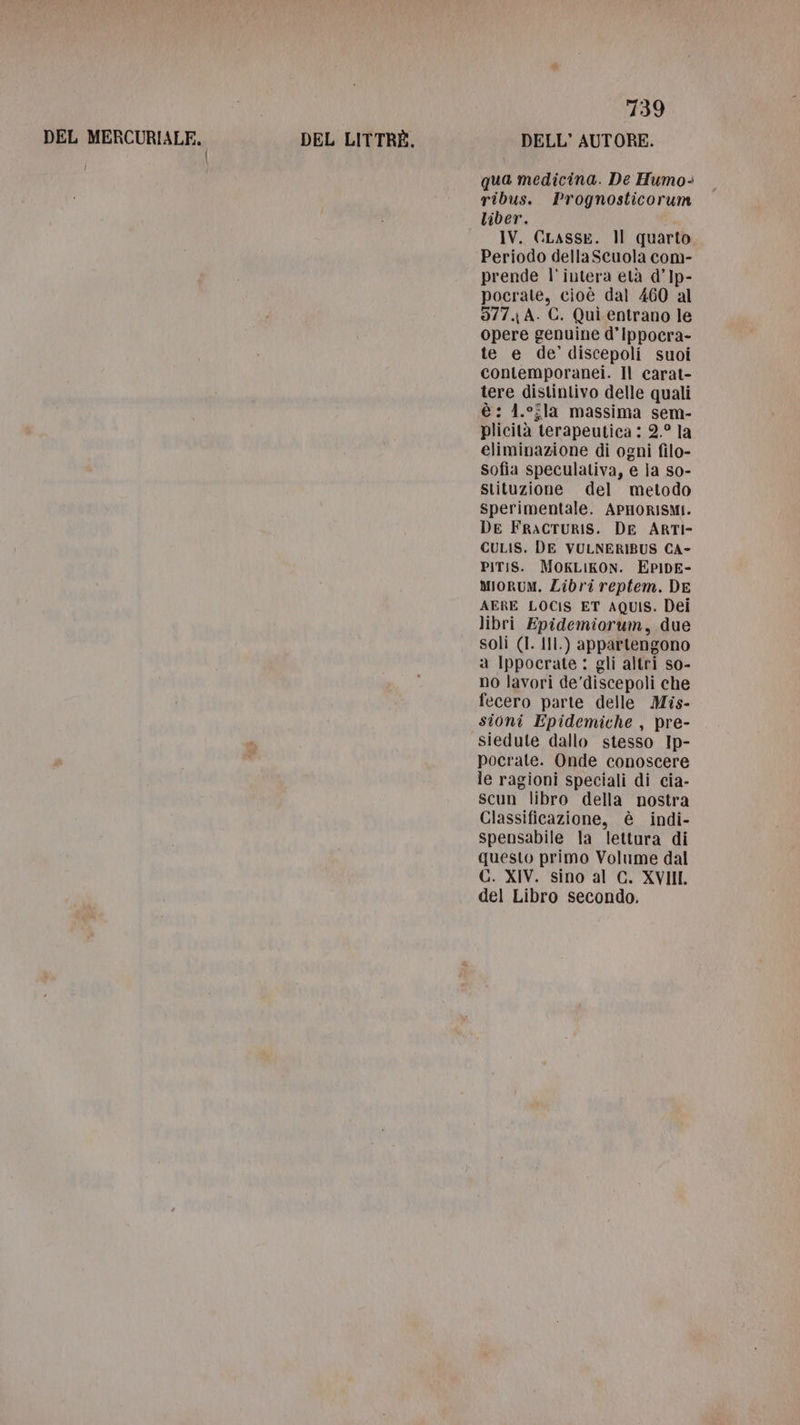 DEL MERCURIALE. | DEL LITTRÈ. 739 DELL’ AUTORE. qua medicina. De Humo- ribus. Prognosticorum liber. IV. GLASSE. Il quarto Periodo dellaScuola com- prende l'intera età d’Ip- pocrate, cioè dal 460 al 377. A. C. Quì entrano le opere genuine d’Ippocra- te e de’ discepoli suoi contemporanei. Il carat- tere distintivo delle quali è: 4.°fla massima sem- plicità terapeutica : 2.° la eliminazione di ogni filo- Sofia speculativa, e la so- stituzione del metodo sperimentale. APHORISMI. De FRACTURIS. DE ARTI- CULIS. DE VULNERIBUS CA- PIT:S. MOKLIKON. EPIDE- Miorum. Libri reptem. DE AERE LOCIS ET AQUIS. Dei libri Epidemiorum, due soli (I. Ill.) appartengono a Ippocrate: gli altri so- no lavori de’discepoli che fecero parte delle Mis- sioni Epidemiche , pre- siedule dallo stesso Ip- pocrate. Onde conoscere le ragioni speciali di cia- Scun libro della nostra Classificazione, è indi- spensabile la lettura di questo primo Volume dal C. XIV. sino al C. XVIII. del Libro secondo,