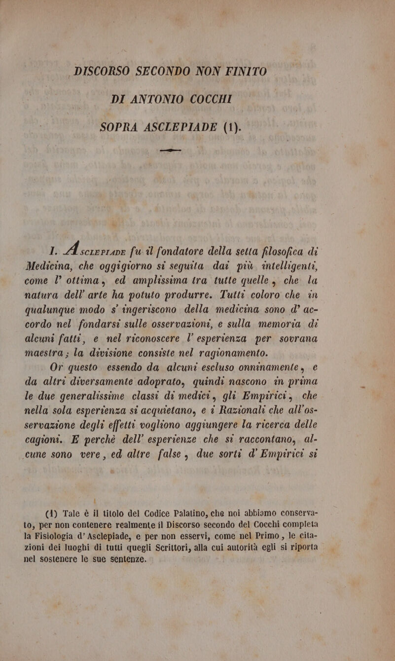 DISCORSO SECONDO NON FINITO DI ANTONIO COCCHI SOPRA ASCLEPIADE (1). ascsifro 1 Aczandon fu il fondatore della setta filosofica di Medicina, che oggigiorno sti seguita dai più intelligente, come l’ ottima, ed amplissima tra tutte quelle, che la natura dell’arte ha potuto produrre. Tutti coloro che in qualunque modo s° ingeriscono della medicina sono d’ ac- cordo nel fondarsi sulle osservazioni, e sulla memoria de alcuni fatti, e mel riconoscere l’ esperienza per sovrana maestra; la divisione consiste nel ragionamento. Or questo essendo da alcuni escluso onninamente, € da altri diversamente adoprato, quindi nascono in prima le due generalissime classi di medici, gli Empirici, che. nella sola esperienza st acquietano, e è Razionali che all’os- servazione degli effetti vogliono aggiungere la ricerca delle cagioni. E perchè dell’ esperienze che si raccontano,. al- cune sono vere, ed altre false, due sorti d' Empirici st i (41) Tale è il titolo del Codice Palatino, che noi abbiamo conserva- to, per non contenere realmente il Discorso secondo del Cocchi completa la Fisiologia d’ Asclepiade, e per non esservi, come nel Primo, le cita- zioni dei luoghi di tutti quegli Scrittori, alla cui autorità egli si riporta nel sostenere le sue sentenze.