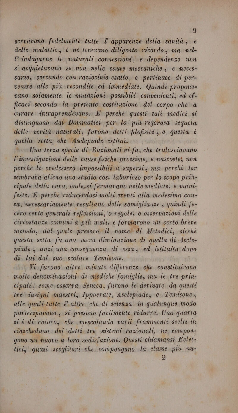 servavano fedelmente tutte |’ apparenze della sanità, e delle malattie, e ne tenevano diligente ricordo, ma nel- l? indagarne le naturali connessioni, e dependenze non s° acquietavano se non nelle cause meccaniche, e neces- sarie, cercando con raziocinio esatto, e pertinace di per- venire alle più recondite ed immediate. Quindi propone- vano solamente le mutazioni. possibili convenienti, ed ef- ficact secondo la presente costituzione del corpo che a curare antraprendevano. E perchè questi tali medici si distinguono da Dommatici per. la più rigorosa sequela delle verità naturali, furono. detti filofisici , e. questa è quella setta. che Ascleprade istituì. Una terza specie di Razionali vi fu, che tralasciavano l’investigazione delle cause fisiche prossime, e nascoste; non perchè le credessero impossibili a sapersi, ma perché lor sembrava alieno uno studio così laborioso per lo scopo prin- cipale della cura, onde,sst fermavano nelle mediate, e mana- feste. E perchè riducendosi molti eventi alla medesima cau- sa; necessariamente resultano delle somiglianze , quindi fe- cero certe generali reflessioni, o regole, 0 osservazioni delle circostanze comuni a più mali, e formarono un certo breve metodo, dal quale presero il nome’ di Metodici, sicchè questa setta fu una mera diminuzione di quella di Ascle- piade , anzi una consequenza di essa, ed istituita dopo di, lui dal. suo scolare Temisone. | Vi. furono altre minute differenze che constituirono molte denominazioni di mediche famiglie, ma le tre prin- cipali, come osserva, Seneca, furono le derivate da questi tre insigni maestri, Ippocrate, Asclepiade, e. T'emisone, alle quali tutte l'altre ‘che di scienza in qualunque modo partecipavano , st possono facilmente ridurre. Una quarta si è di coloro, che mescolando vari frammenti scelti in ciascheduno dei detti tre sistemi razionali, ne compon- gono un nuovo a loro sodisfazione. Questi chiamansi Eclet- tici, quasi sceglitori che compongono la classe più nu- 2