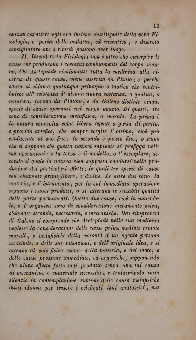 senzial carattere egli era insieme intelligente della vera Fi- stologia, e perito delle malattie, ed inventivo , e discreto consigliatore ove è rimedi possono aver luogo. II. Intendere la Fisiologia non è altro che concepire le cause che producono 1 costanti cambiamenti del corpo uma- no. Che Asclepiade richiamasse tutta la medicina alla ri- cerca di queste cause, viene asserito da Plinio ; e perchè causa st chiama qualunque principio o motivo che contri- buisce all’ esistenza d’ alcuna nuova sostanza, 0 qualità, 0 maniera, furono da Platone, e da Galeno distinte cinque specie di cause operanti nel corpo umano. Di queste, tre sono di considerazione ‘metafisica, o morale. La prima è la natura concepita come libera agente a quisa di perito, e provido artefice, che sempre sceglie l’ ottimo, cioè più confacente al suo fine: la seconda è questo fine, 0 scopo che st suppone che questa natura sapiente st prefigga nelle sue operazioni: e la terza è @l modello, o l’ esemplare, se- condo il quale la natura vien supposta condurst nella pro- duzione der particolari effetti: le quali tre specie di cause son chiamate prime libere, e divine. Le altre due sono la materia, e l’ istrumento, per la cui immediata operazione seguono î nuovi prodotti, 0 si alterano le sensibili qualità delle parti permanenti. Queste due cause, cioè la materia- le, e l’ organica sono di considerazione meramente fisica, chiamate seconde, necessarie, e meccaniche. Dai rimproveri di Galeno si comprende che Asclepiade nella sua medicina neglesse la considerazione delle cause prime mediate remote morali, e metafisiche della volontà d'un agente persona invisibile, e delle sue intenzioni, e dell'originale idea, e si attenne al solo fisico esame della materia, e del moto, e delle cause prossime immediate, ed organiche; supponendo che niuno effetto fosse mai prodotto senza una tal causa di meccanica, e materiale necessità , e tralasciando sotto silenzio la contemplazione sublime delle cause metafisiche assaî idonca per tessere 1 celebrati inni anatomici , ma