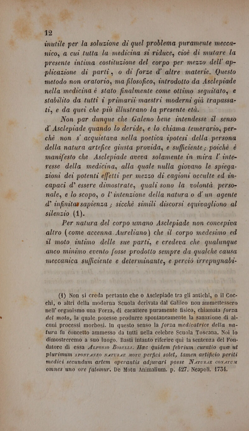 inutile per la soluzione di quel problema puramente mecca- nico, a cui tutta la medicina st riduce, cioè di mutare la presente intima costituzione del corpo per mezzo dell’ ap- plicazione di parti, o di forze d' altre materie. Questo metodo non oratorio, ma filosofico, introdotto da Asclepiade nella medicina è stato finalmente come ottimo seguitato, € stabilito da tutti © primari maestri moderni già trapassa- ti, e da quer che più aUlustrano la presente età. Non par dunque che Galeno bene intendesse al senso d’ Asclepiade quando lo deride, e lo chiama temerario, per- chè non s° acquietava nella poetica ipotesi della. persona della natura artefice giusta provida, e sufficiente; poichè è manifesto che. Asclepiade aveva solamente in mira l’ inte- resse della medicina, alla quale nulla giovano le spiega- zioni der potenti effetti per mezzo di cagioni occulte ed in- capaci d’ essere dimostrate, quali sono la volontà perso- nale, e lo scopo, 0 l’intenzione della natura o d'un agente d’ infinitaa sapienza ; sicchè simili discorsi equivagliono al silenzio (1). Per natura del corpo umano Asclepiade non concepiva altro (come accenna. Aureliano) che il corpo medesimo ed il moto intimo delle sue parti, e credeva che qualunque anco minimo evento fosse prodotto sempre da qualche causa meccanica sufficiente e determinante, e perciò irrepugnabi- (4) Non si creda pertanto che o Asclepiade tra gli antichi, 0 il Coc- chi, o altri della moderna Scuola derivata dal Galileo non ammettessero nell’ organismo una Forza, di carattere puramente fisico, chiamata forza del moto, la quale potesse produrre spontaneamente la sanazione di al- cuni processi morbosi. In questo senso la forza medicatrice della na- tura fu Concetto ammesso da tutti nella celebre Scuola Toscana. Noi lo dimostreremo a suo luogo. Basti intanto riferire quì la sentenza del Fon- datore di essa Azronso Borerrr. Hec quidem febrium curatio que ut plurimum spontaneo naTURAE moru perfici solet, tamen artificio periti medici secundum artem operantis adjuvarî posse Narurae conarum omnes uno ore fatemur. De Motu Animalium. p. 427. Neapoli. 1754.