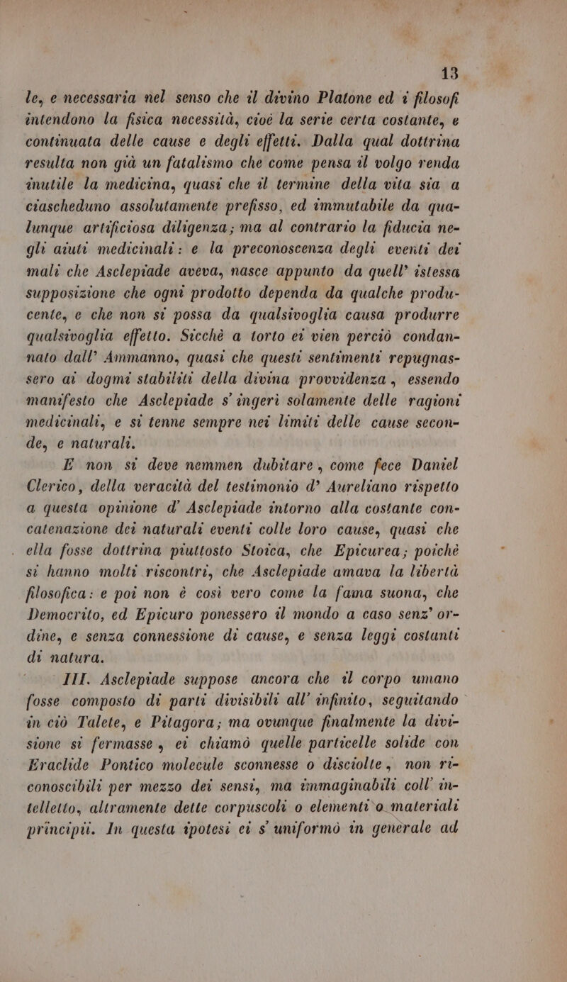 le, e necessaria nel senso che il divino Platone ed i filosofi intendono la fisica necessità, cioè la serie certa costante, e continuata delle cause e degli effetti. Dalla qual dottrina resulta non già un fatalismo che come pensa il volgo renda inutile la medicina, quasi che il termine della vita sia a ciascheduno assolutamente prefisso, ed immutabile da qua- lunque artificiosa diligenza; ma al contrario la fiducia ne- gli aiuti medicinali: e la preconoscenza degli eventi dei mali che Asclepiade aveva, nasce appunto da quell’ istessa supposizione che ogni prodotto dependa da qualche produ- cente, e che non st possa da qualsivoglia causa produrre qualsivoglia effetto. Sicchè a torto er vien perciò condan- nato dall’ Ammanno, quasi che questi sentimenti repugnas- sero at dogmi stabiliti della divina provvidenza, essendo manifesto che Asclepiade s' ingerì solamente delle ragioni medicinali, e si tenne sempre nei limiti delle cause secon- de, e naturali. E non st deve nemmen dubitare, come fece Daniel Clerico, della veracetà del testimonio d’ Aureliano rispetto a questa opinione d' Asclepiade intorno alla costante con- catenazione dei naturali eventi colle loro cause, quasi che ella fosse dottrina piuttosto Stoica, che Epicurea; poichè st hanno molti riscontri, che Asclepiade amava la libertà filosofica: e poi non è così vero come la fama suona, che Democrito, ed Epicuro ponessero il mondo a caso senz’ or- dine, e senza connessione di cause, e senza leggi costunti di natura. III. Asclepiade suppose ancora che il corpo umano fosse composto di parti divisibili all’ infinito, seguitando in ciò Talete, e Pitagora; ma ovunque finalmente la divi- sione si fermasse, ei chiamò quelle particelle solide con Eraclide Pontico molecule sconnesse o disciolte, non ri- conoscibili per mezzo dei sensi, ma immaginabili coll’ in- telletto, altramente dette corpuscoli 0 elementi\o materiali principii. In questa ipotesi ci s' uniformo in generale ad