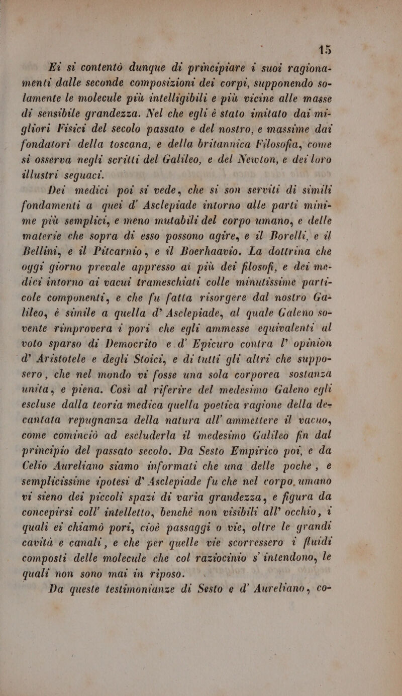 Ei si contentò dunque di principiare i suoi ragiona- menti dalle seconde composizioni dei corpi, supponendo so- lamente le molecule più intelligibili e più vicine alle masse di sensibile grandezza. Nel che egli è stato imitato dai mi- gliorî Fisici del secolo passato e del nostro, e massime dai fondatori della toscana, e della britannica Filosofia, come st osserva negli scritti del Galileo, e del Newton, e dei loro illustri seguace. Dei medici poi si vede, che st son serviti di simili fondamenti a quei d' Asclepiade intorno alle parti mini- me più semplici, e meno mutabili del corpo umano, e delle materie che sopra di esso possono agire, e al Borelli, e dl Bellini, e il Pitcarnio , e il Boerhaavio. La dottrina che ogg: giorno prevale appresso ai più der filosofi, e dei me- dici intorno ai vacui trameschiati colle minutissime parti- cole componenti, e che fu fatta risorgere dal nostro Ga&gt; lileo, è simile a quella d’ Asclepiade, al quale Galeno so- vente rimprovera è pori che egli ammesse equivalenti al voto sparso di Democrito e.d' Epicuro contra l’ opinion d’ Aristotele e degli Stoici, e di tutti gli altri che suppo- sero, che nel mondo vi fosse una sola corporea sostanza unita, e piena. Così al riferire del medesimo Galeno egli escluse dalla teoria medica quella poetica ragione della de- cantata repugnanza della natura all’ ammettere il vacuo, come cominciò ad escluderla il medesimo Galileo fin dal principio del passato secolo. Da Sesto Empirico poi, e da Celio Aureliano siamo informati che una delle poche, € semplicissime ipotesi d° Asclepiade fu che nel corpo umano vi steno dei piccoli spazi di varia grandezza, e figura da concepirsi coll’ intelletto, benchè non visibili all’ occhio, 1 quali ei chiamò pori, cioè passaggi 0 vie, oltre le grandi cavità e canali, e che per quelle vie scorressero è fluidi composti delle molecule che col raziocinio s° intendono, le quali non sono mai in riposo. | Da queste testimonianze di Sesto e d’ Aureliano, co-