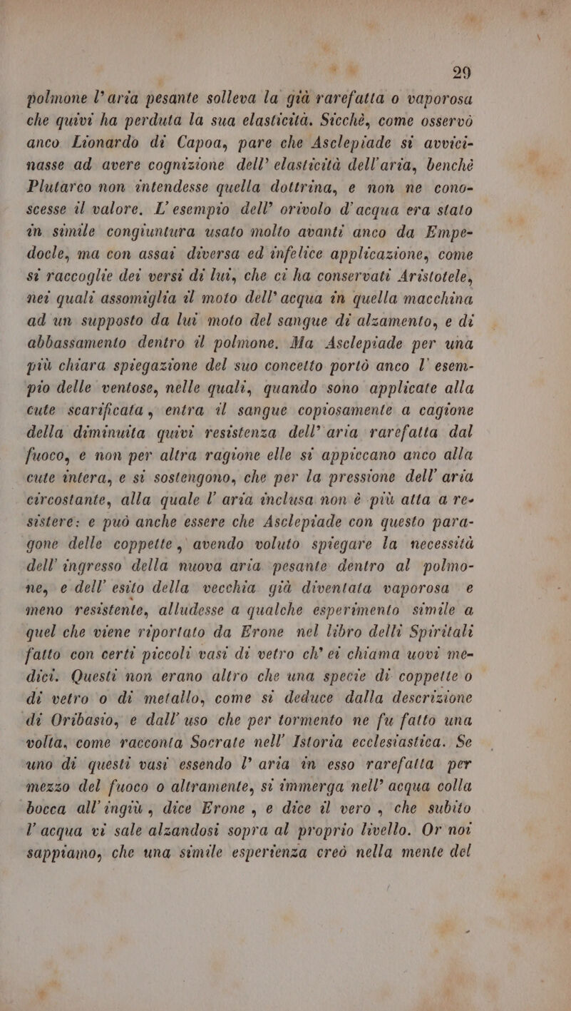 polmone l’aria pesante solleva la già rarefatta 0 vaporosa che quivi ha perduta la sua elasticità. Sticchè, come osservò anco Lionardo di Capoa, pare che Asclepiade si avvici- nasse ad avere cognizione dell’ elasticità dell’aria, benchè Plutarco non intendesse quella dottrina, e non ne cono- scesse il valore. L'esempio dell’ orivolo d’acqua era stato in simile congiuntura usato molto avanti anco da Empe- docle, ma con assai diversa ed infelice applicazione, come st raccoglie dei versi di lui, che ci ha conservati Aristotele, neî quali assomiglia el moto dell’acqua in quella macchina ad un supposto da lui moto del sangue di alzamento, e di abbassamento dentro è polmone. Ma Asclepiade per una più chiara spiegazione del suo concetto portò anco l’ esem- pio delle ventose, nelle quali, quando ‘sono applicate alla cute scarificata , entra il sangue coprosamente a cagione della diminuita quivi resistenza dell’ aria rarefatta dal fuoco, e non per altra ragione elle si appiccano anco alla cute intera, e st sostengono, che per la pressione dell’ aria circostante, alla quale l’ aria inclusa non è più atta a re- sistere: e può anche essere che Asclepiade con questo para- gone delle coppette, avendo voluto spiegare la necessità dell’ ingresso della nuova aria pesante dentro al polmo- ne, e dell’ esito della vecchia qià diventata vaporosa e meno resistente, alludesse a qualche esperimento simile a quel che viene riportato da Erone nel libro delli Spiritali fatto con certi piccoli vasi di vetro ch’ ei chiama uovi me- dici. Questi non erano altro che una specie di coppette 0 di vetro o di metallo, come si deduce dalla descrizione di Oribasio, e dall’ uso che per tormento ne fu fatto una volta, come racconta Socrate nell’ Istoria ecclesiastica. Se uno di questi vasi essendo l’ aria in esso rarefatta per mezzo del fuoco 0 altramente, st immerga nell’ acqua colla ‘bocca all’ingiù, dice Erone , e dice il vero , che subito l’acqua vi sale alzandosi sopra al proprio livello. Or nor sappiamo, che una simile esperienza creò nella mente del