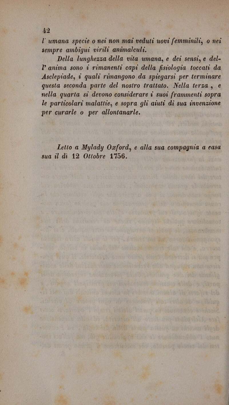 ‘l’ umana specie o ner non mat veduti uovi femminili, 0 nei sempre ambiqui virili animalculi. Della lunghezza della vita umana, e dei sensi, e del- l’ anima sono è rimanenti capi della fisiologia toccati da Ascleptade, 1 quali rimangono da spiegarsi per terminare questa seconda parte del nostro trattato. Nella terza, e nella quarta st devono considerare è suor frammenti sopra le particolari malattie, e sopra gli aiuti di sua invenzione per curarle o per allontanarle. Letto a Mylady Oxford, e alla sua compagnia a casa sua il dì 12 Ottobre 1756.