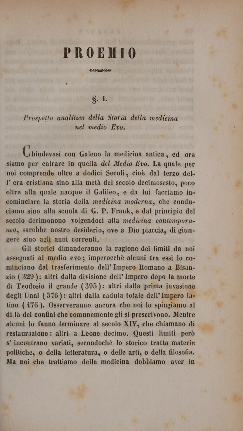 PROEMIO CITI SL Prospetto analitico della Storia della medicina nel medio Evo. DI (niudevasi con Galeno la medicina antica, ed ora siamo per entrare in quella del Medio Evo. La quale per noi comprende oltre a dodici Secoli, cioè dal terzo del- ’ era cristiana sino alla metà del secolo decimosesto, poco oltre alla quale nacque il Galileo, e da lui facciamo in- cominciare la storia della medicina moderna, che condu- ciamo sino alla scuola di G. P. Frank, e dal principio del secolo decimonono volgendoci alla medicina contempora- nea, sarebbe nostro desiderio, ove a Dio piaccia, di giun- gere sino agli anni correnti. Gli storici dimanderanno la ragione dei limiti da noi assegnati al medio evo ; imperocchè alcuni tra essi lo co- minciano dal trasferimento dell’ Impero Romano a Bisan- zio (329): altri dalla divisione dell’ Impero dopo la morte di Teodosio il grande (395): altri dalla prima invasione degli Unni (376): altri dalla caduta totale dell’ Impero la- tino (476 ). Osserveranno ancora che noi lo spingiamo al di là dei confini che comunemente gli si prescrivono. Mentre alcuni lo fanno terminare al secolo XIV, che chiamano di restaurazione : altri a Leone decimo. Questi limiti però s’ incontrano variati, secondochè lo storico tratta materie politiche, o della letteratura, o delle arti, o della filosofia. Ma noi che trattiamo della medicina dobbiamo aver in