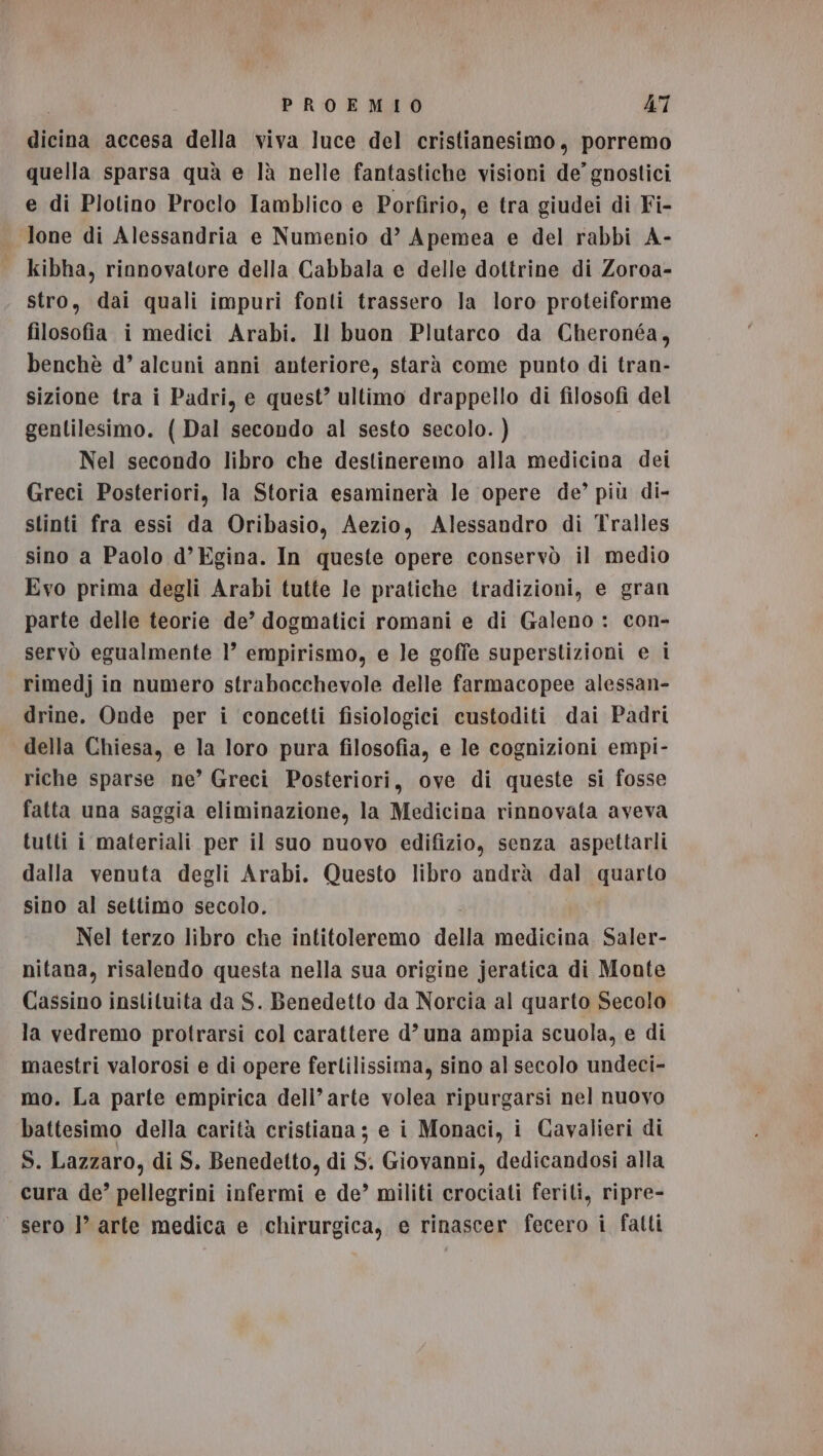 dicina accesa della viva luce del cristianesimo, porremo quella sparsa quà e là nelle fantastiche visioni de’ gnostici e di Plotino Proclo Iamblico e Porfirio, e tra giudei di Fi- lone di Alessandria e Numenio d’ Apemea e del rabbi A- | kibha, rinnovatore della Cabbala e delle dottrine di Zoroa- stro, dai quali impuri fonti trassero la loro proteiforme filosofia i medici Arabi. Il buon Plutarco da Cheronéa, benchè d’ alcuni anni anteriore, starà come punto di tran- sizione tra i Padri, e quest’ ultimo drappello di filosofi del gentilesimo. ( Dal secondo al sesto secolo. ) Nel secondo libro che destineremo alla medicina dei Greci Posteriori, la Storia esaminerà le opere de’ più di- stinti fra essi da Oribasio, Aezio, Alessandro di Tralles sino a Paolo d’Egina. In queste opere conservò il medio Evo prima degli Arabi tutte le pratiche tradizioni, e gran parte delle teorie de’ dogmatici romani e di Galeno : con- servò egualmente 1’ empirismo, e le goffe superstizioni e i rimedj in numero strabacchevole delle farmacopee alessan- drine. Onde per i concetti fisiologici custoditi dai Padri della Chiesa, e la loro pura filosofia, e le cognizioni empi- riche sparse ne’ Greci Posteriori, ove di queste si fosse fatta una saggia eliminazione, la Medicina rinnovata aveva tutti i materiali per il suo nuovo edifizio, senza aspettarli dalla venuta degli Arabi. Questo libro andrà dal quarto sino al settimo secolo. Nel terzo libro che intitoleremo della medicina Saler- nitana, risalendo questa nella sua origine jeratica di Monte Cassino instituita da S. Benedetto da Norcia al quarto Secolo la vedremo protrarsi col carattere d’ una ampia scuola, e di maestri valorosi e di opere fertilissima, sino al secolo undeci- mo. La parte empirica dell’arte volea ripurgarsi nel nuovo battesimo della carità cristiana; e i Monaci, i Cavalieri di S. Lazzaro, di S. Benedetto, di S. Giovanni, dedicandosi alla cura de’ pellegrini infermi e de’ militi crociati feriti, ripre- sero I’ arte medica e chirurgica, e rinascer fecero i fatti