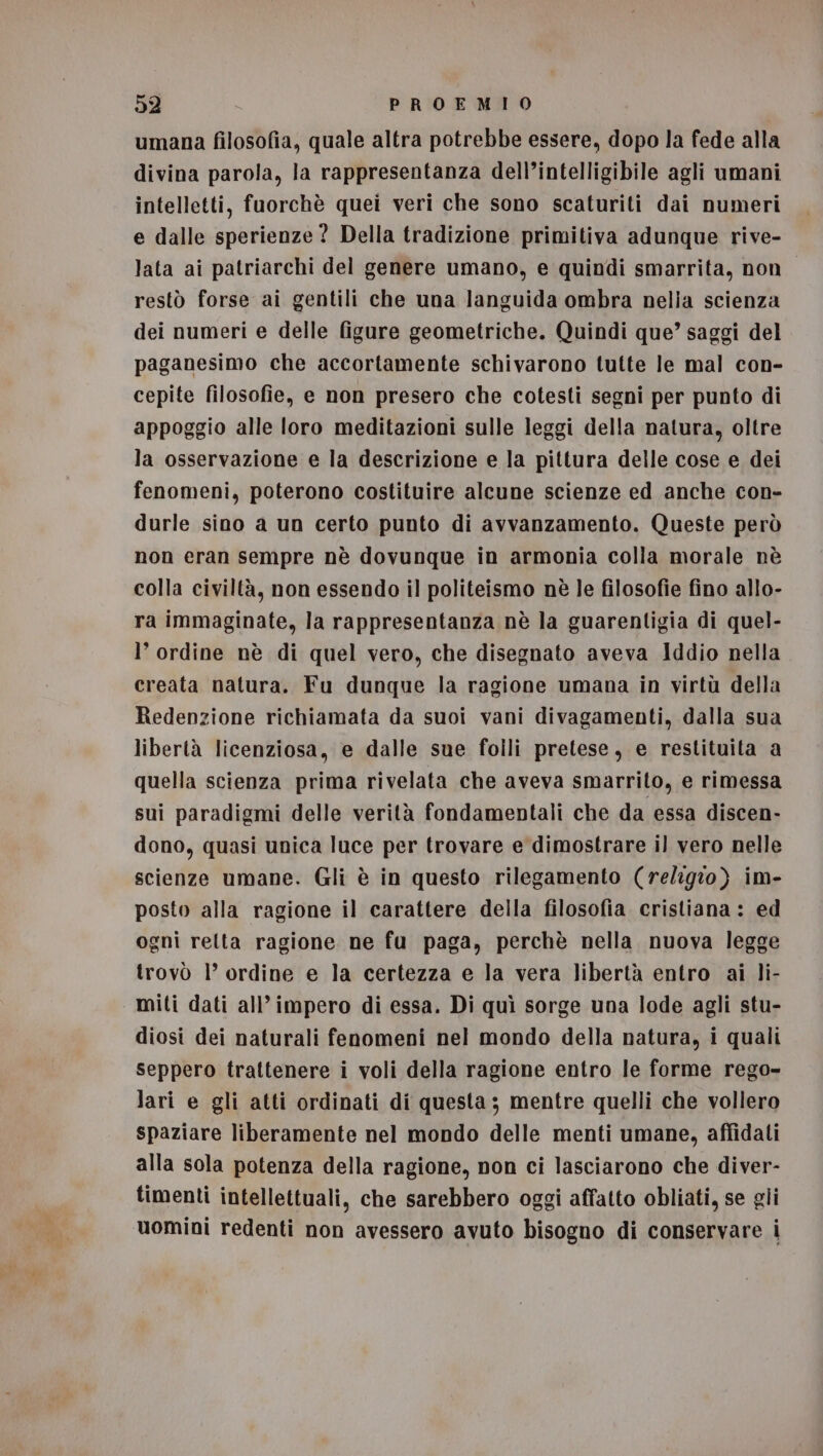 umana filosofia, quale altra potrebbe essere, dopo la fede alla divina parola, la rappresentanza dell’intelligibile agli umani intelletti, fuorchè quei veri che sono scaturiti dai numeri e dalle sperienze? Della tradizione primitiva adunque rive- lata ai patriarchi del genere umano, e quindi smarrita, non restò forse ai gentili che una Janguida ombra nelia scienza dei numeri e delle figure geometriche. Quindi que’ saggi del paganesimo che accortamente schivarono tutte le mal con- cepite filosofie, e non presero che cotesti segni per punto di appoggio alle loro meditazioni sulle leggi della natura, oltre la osservazione e la descrizione e la pittura delle cose e dei fenomeni, poterono costituire alcune scienze ed anche con- durle sino a un certo punto di avvanzamento. Queste però non eran sempre nè dovunque in armonia colla morale nè colla civiltà, non essendo il politeismo nè le filosofie fino allo- ra immaginate, la rappresentanza nè la guarentigia di quel- l’ ordine nè di quel vero, che disegnato aveva Iddio nella creata natura. Fu dunque la ragione umana in virtù della Redenzione richiamata da suoi vani divagamenti, dalla sua libertà licenziosa, e dalle sue folli pretese, e restituita a quella scienza prima rivelata che aveva smarrito, e rimessa sui paradigmi delle verità fondamentali che da essa discen- dono, quasi unica luce per trovare e dimostrare il vero nelle scienze umane. Gli è in questo rilegamento (religio) im- posto alla ragione il carattere della filosofia cristiana: ed ogni retta ragione ne fu paga, perchè nella nuova legge trovò 1° ordine e la certezza e la vera libertà entro ai li- miti dati all’ impero di essa. Di quì sorge una lode agli stu- diosi dei naturali fenomeni nel mondo della natura, i quali seppero trattenere i voli della ragione entro le forme rego- lari e gli atti ordinati di questa; mentre quelli che vollero spaziare liberamente nel mondo delle menti umane, affidati alla sola potenza della ragione, non ci lasciarono che diver- timenti intellettuali, che sarebbero oggi affatto obliati, se gli uomini redenti non avessero avuto bisogno di conservare i