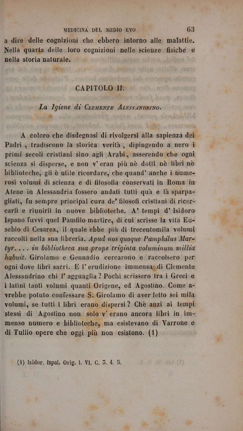 a dire delle cognizioni che ebbero intorno alle malattie. Nella quarta delle loro cognizioni nelle scienze fisiche e nella storia naturale. # CAPITOLO IF La Iqiene di Creuenre ArrssanDRINO. “ A coloro che disdegnosi di rivolgersi alla sapienza dei. Padri, tradiscono la storica. verità, dipingendo a nero i primi secoli cristiani sino agli Arabi, asserendo che ogùi scienza si disperse, e non v'eran più nè dotti nè libri nè. biblioteche, gli è utile ricordare, che quand’ anche i nume- rosi volumi di scienza e di filosotia conservati in Roma in Atene in Alessandria fossero andati tutti quà e là sparpa- gliati, fu sempre principal cura de? filosofi cristiani di ricer- carli e riunirli in nuove biblioteche. A?” tempi. d° Isidoro Ispano fuvvi quel Pamfilo martire, di cui scrisse la vita Eu- sebio di Cesarea, il quale ebbe più di trecentomila volumi raccolti nella sua libreria. Apud nos quoque Pamphilus Mar- tyr.... en bibliotheca sua.prope triginta voluminum millia habuit. Girolamo e Gennadio cercarono e raccolsero per ogni dove libri sacri. E |’ erudizione immensag di Clemente Alessandrino chi 1° agguaglia ? Pochi scrissero tra i Greci e i latini tanti volumi quanti Origene, ed Agostino. Come a- vrebbe potuto confessare S. Girolamo di aver letto sei mila volumi, se tutti i libri erano dispersi? Chè anzi ai tempi stessi di Agostino non solo v' erano ancora libri in im- menso numero e biblioteche, ma esistevano di Varrone e di Tullio opere che oggi più non esistono. (1) (4) Isidor. Ispal. Orig. 1. VI, C. 5, 4. 3.