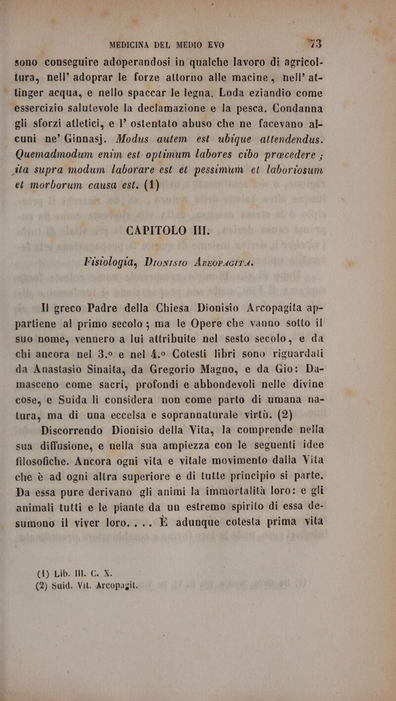 sono conseguire adoperandosi in qualche lavoro di agricol- tura, nell’ adoprar le forze attorno alle macine, hell’ at- tinger acqua, e nello spaccar le legna. Loda eziandio come essercizio salutevole la declamazione e la pesca. Condanna gli sforzi atletici, e 1’ ostentato abuso che ne facevano al- cuni ne’ Ginnasj. Modus autem est ubique attendendus. Quemadmodum enim est optimum labores cibo precedere ; ita supra modum laborare est et pessimum et laboriosum et morborum causa est. (1) CAPITOLO HI: Fistologia, Drowrsto Anropacita. Il greco Padre della Chiesa Dionisio Arcopagita ap- partiene al primo secolo ; ma le Opere che vanno sotto il suo nome, vennero a lui attribuite nel sesto secolo, e da chi ancora nel 3.° e nel 4.0 Cotesti libri sono riguardati da Anastasio Sinaita, da Gregorio Magno, e da Gio: Da- masceno come sacri, profondi e abbondevoli nelle divine cose, e Suida li considera non come parto di umana na- tura, ma di una eccelsa e soprannaturale virtù. (2) Discorrendo Dionisio della Vita, la comprende nella sua diffusione, e nella sua ampiezza con le seguenti idee filosofiche. Ancora ogni vita e vitale movimento dalla Vita che è ad ogni altra superiore e di tutte principio si parte. Da essa pure derivano gli animi la immortalità loro: e gli animali tutti e le piante da un estremo spirito di essa de- sumono il viver loro. ... È adunque cotesta prima vita MA le GE