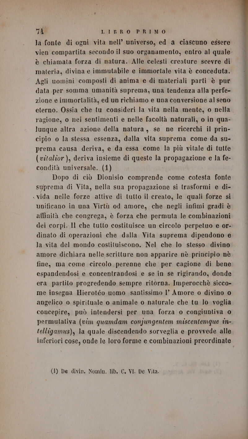 la fonte di ogni vita nell’ universo, ed a ciascuno essere vien compartita secondo il suo organamento, entro al quale è chiamata forza di natura. Alle celesti creature scevre di materia, divina e immutabile e immortale vita è conceduta. Agli uomini composti di anima e di materiali parti è pur data per somma umanità suprema, una tendenza alla perfe- zione e immortalità, ed un richiamo e una conversione al seno eterno. Ossia che tu consideri la vita nella mente, o nella ragione, o nei sentimenti e nelle facoltà naturali, o in qua- lunque altra azione della natura, se ne ricerchi il prin- cipio o la stessa essenza, dalla vita suprema come da su- prema causa deriva, e da essa come la più vitale di tutte {( vitalior ), deriva insieme di queste la propagazione e la fe- condità universale. (1) Dopo di ciò Dionisio comprende come cotesta fonte suprema di Vita, nella sua propagazione si trasformi e di- vida nelle forze attive di tutto il creato, le quali forze si unificano in una Virtù od amore, che negli infimi gradi è affinità che congrega, è forza che permuta le combinazioni dei corpi. Il che tutto costituisce un circolo perpetuo e or- dinato di operazioni che dalla Vita suprema dipendono e la vita del mondo costituiscono. Nel che lo stesso divino amore dichiara nelle scritture non apparire nè principio nè fine, ma come circolo perenne che per cagione di bene espandendosi e concentrandosi e se in se rigirando, donde era partito progredendo sempre ritorna. Imperocchè sicco- me insegaa Hierotéo uomo santissimo 1’ Amore o divino 0 angelico o spirituale o animale o naturale che tu lo voglia concepire, può intendersi per una forza o congiuntiva 0 permulativa (vim quamdam conpjungentem miscentemque in- telligamus), la quale discendendo sorveglia e provvede alle inferiori cose, onde le loro forme e combinazioni preordinate