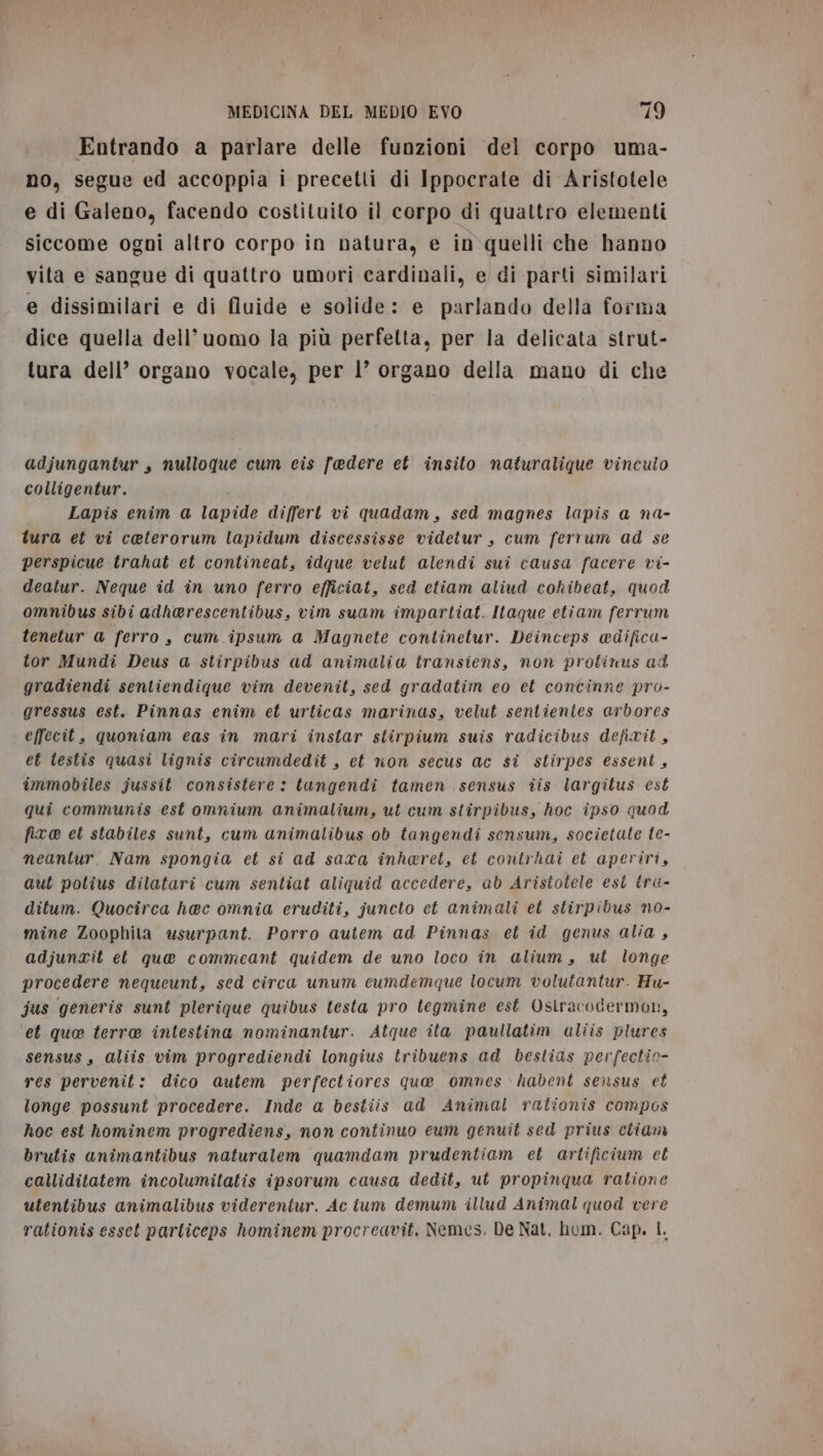 Entrando a parlare delle funzioni del corpo uma- no, segue ed accoppia i precetti di Ippocrate di Aristotele e di Galeno, facendo costituito il corpo di quattro elementi siccome ogni altro corpo in natura, e in quelli che hanno vita e sangue di quattro umori cardinali, e di parti similari e dissimilari e di fluide e solide: e parlando della forma dice quella dell’uomo la più perfetta, per la delicata strut- tura dell’ organo vocale, per l’ organo della mano di che adjungantur, nulloque cum cis faedere et insito naturalique vinculo colligentur. Lapis enim a lapide differt vi quadam, sed magnes lapis a na- tura et vi ceterorum lapidum discessisse videtur, cum ferrum ad se perspicue trahat et contineat, idque velut alendi sui causa facere vi- deatur. Neque id în uno ferro efficiat, sed etiam aliud cohibeat, quod omnibus sibi adherescentibus, vim suam impartiat. Itaque etiam ferrum tenetur a ferro, cum ipsum a Magnete continetur. Deinceps @difica- tor Mundi Deus a stirpibus ad animalia transiens, non protinus ad gradiendi sentiendique vim devenit, sed gradatim eo et concinne pro- gressus est. Pinnas enim et urticas marinas, velut sentientes arbores effecit, quoniam eas în mari instar stirpium suis radicibus defirit, et testis quasi lignis circumdedit , et non secus ac si stirpes essent, immobiles jussit consistere: tungendi tamen sensus tis largitus est qui communis est omnium animalium, ut cum stirpibus, hoc ipso quod fix@ et stabiles sunt, cum animalibus ob tangendi sensum, societate te- neantur. Nam spongia et si ad sara inheret, et contrhai et aperiri, aut potius dilatari cum sentiat aliquid accedere, ab Aristotele est iru- ditum. Quocirca haec omnia eruditi, juncto et animali et stirpidus no- mine Zoophila usurpant. Porro autem ad Pinnas et id genus alia , adjunrit et que commeant quidem de uno loco în alium, ut longe procedere nequeunt, sed circa unum ecumdemque locum volutantur. Hu- jus generis sunt plerique quibus testa pro tegmine est Ostracodermon, et quo terra intestina nominantur. Atque ita paullatim aliis plures sensus, aliis vim progrediendi longius tribuens ad bestias perfectio- res pervenit: dico autem perfectiores que ommnes habent sensus et longe possunt procedere. Inde a bestiis ad Animal rationis compos hoc est hominem progrediens, non continuo eum genuit sed prius etiam brutis animantibus naturalem quamdam prudentiam et artificium et calliditatem incolumitatis ipsorum causa dedit, ut propinqua ratione utentibus animalibus viderentur. Ac ium demum illud Animal quod vere rationis esset particeps hominem procreavit. Nemes. De Nat, hom. Cap. L