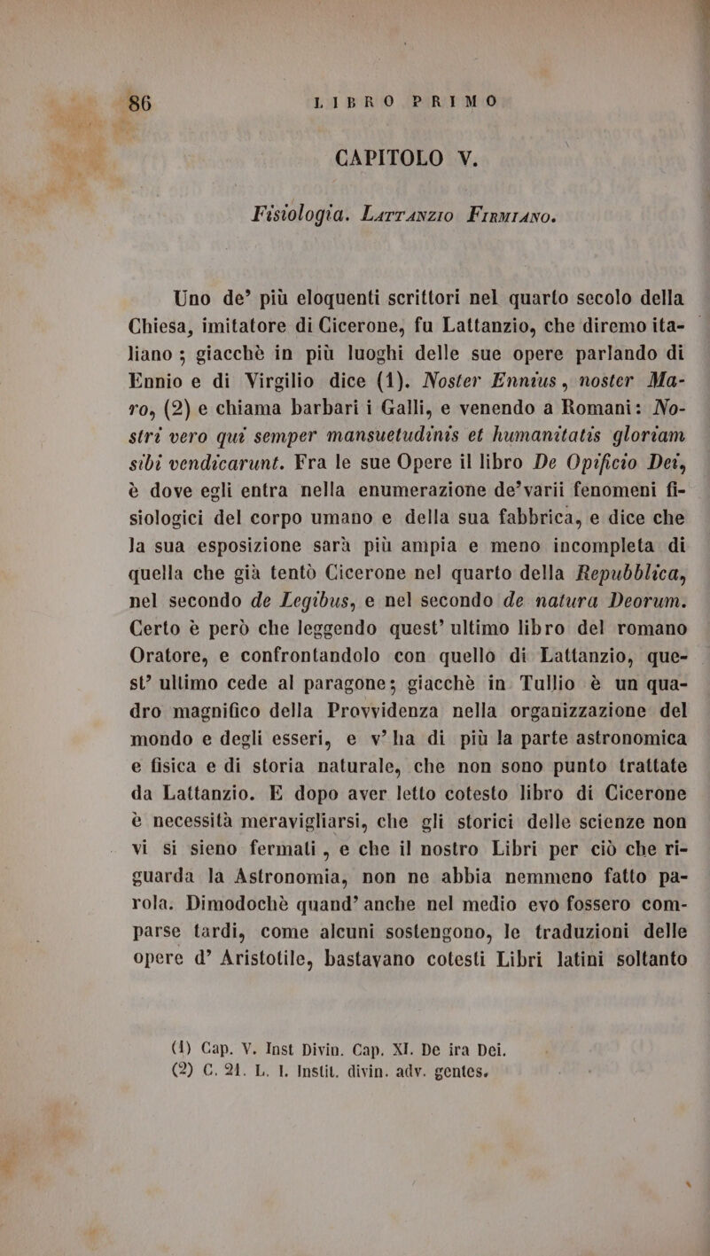 CAPITOLO V. Fisiologia. Larranzio Fraurano. Uno de’ più eloquenti scrittori nel quarto secolo della Chiesa, imitatore di Cicerone, fu Lattanzio, che diremo ita- liano ; giacchè in più luoghi delle sue opere parlando di Ennio e di Virgilio dice (1). Noster Ennius, noster Ma- ro, (2) e chiama barbari i Galli, e venendo a Romani: No- strî vero qui semper mansuetudinis et humanitatis gloriam sibi vendicarunt. Fra le sue Opere il libro De Opificio Det, è dove egli entra nella enumerazione de’varii fenomeni fi- siologici del corpo umano e della sua fabbrica, e dice che la sua esposizione sarà più ampia e meno incompleta. di quella che già tentò Cicerone nel quarto della Repubblica, nel secondo de Legibus, e nel secondo de natura Deorum. Certo è però che leggendo quest’ ultimo libro del romano Oratore, e confrontandolo con quello di Lattanzio, que- st’ ultimo cede al paragone; giacchè in Tullio è un qua- dro magnifico della Provvidenza nella organizzazione del mondo e degli esseri, e v ha di più la parte astronomica e fisica e di storia naturale, che non sono punto trattate da Lattanzio. E dopo aver letto cotesto libro di Cicerone è necessità meravigliarsi, che gli storici delle scienze non vi si sieno fermati, e che il nostro Libri per ciò che ri- guarda la Astronomia, non ne abbia nemmeno fatto pa- rola. Dimodochè quand’ anche nel medio evo fossero com- parse tardi, come alcuni sostengono, le traduzioni delle opere d’ Aristotile, bastavano cotesti Libri latini soltanto (4) Cap. V. Inst Divin. Cap. XI. De ira Dei. (2) GC. 24. L. I. Instit. divin. adv. gentes.