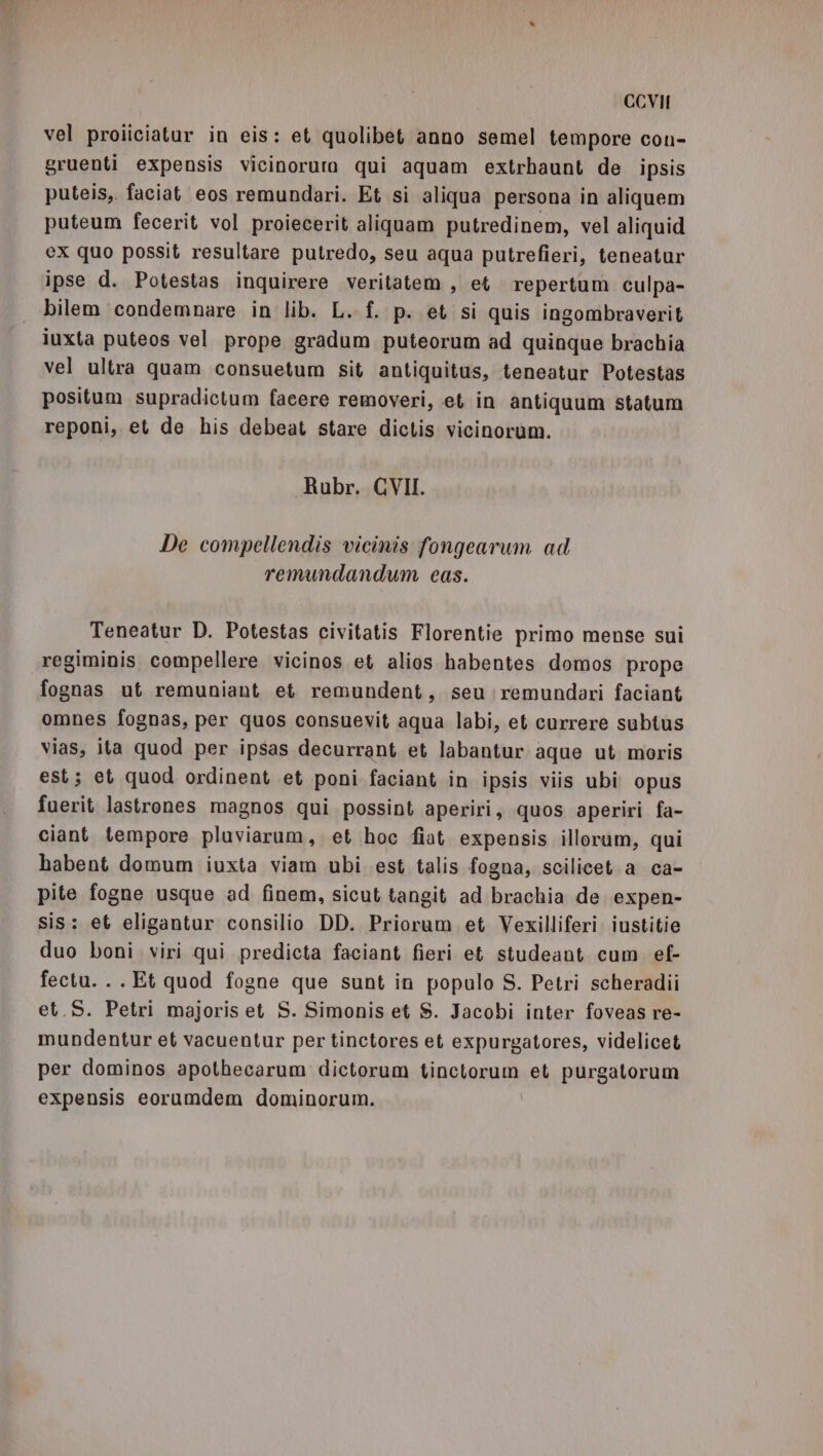 vel proiiciatur in eis: et quolibet anno semel tempore con- gruenti expensis vicinoruro qui aquam extrbaunt de ipsis puteis, faciat eos remundari. Et sì aliqua persona in aliquem puteum fecerit vol proiecerit aliquam putredinem, vel aliquid ex quo possit resultare putredo, seu aqua putrefieri, teneatur ipse d. Potestas inquirere veritatem , et. repertum culpa- bilem condemnare in lib. L. f. p. et si quis ingombraverit iuxta puteos vel prope gradum puteorum ad quinque brachia vel ultra quam consuetum sit antiquitus, teneatur Potestas positum supradictum facere removeri, et in antiquum statum reponi, et de his debeat stare dictis vicinorum. Rubr. GVII. De compellendis vicinis fongearum ad remundandum eas. Teneatur D. Potestas civitatis Florentie primo mense sui regiminis compellere vicinos et alios habentes domos prope fognas ut remuniant et remundent, seu :remundari faciant omnes fognas, per quos consuevit aqua labi, et currere subtus vias, ita quod per ipsas decurrant et labantur aque ut moris est; et quod ordinent et poni faciant in ipsis viis ubi opus fuerit lastrones magnos qui possint aperiri, quos aperiri fa- ciant tempore pluviarum, et hoc fiat expensis illorum, qui habent domum iuxta viam ubi est talis fogna, scilicet a ca- pite fogne usque ad finem, sicut tangit ad brachia de expen- sis: et eligantur consilio DD. Priorum et Vexilliferi iustitie duo boni viri qui predicta faciant fieri et studeant cum ef- fectu. . . Et quod fogne que sunt in populo S. Petri scheradii et.S. Petri majoris et S. Simonis et S. Jacobi inter foveas re- mundentur et vacuentur per tinctores et expurgatores, videlicet per dominos apothecarum dictorum bincionuni et purgatorum expensis eorumdem dominorum.