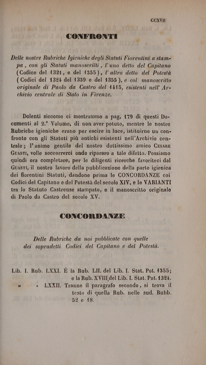 | CONFRONTI Delle nostre Rubriche Igieniche degli Statuti Fiorentini a stam- pa, con gli Statuti manoserilti , l’uno detto del Capitano (Codice del 1321, e del 1355), / aZtro detto del Potestà ( Codici del 1324 del 1339 e. del 1355), e col manoscritto originale di Paolo da Castro del A4A8, esistenti nell’ Ar- chivio centrale di Stato in Firenze. Dolenti siccome ci mostrammo a pag, 179 di questi Do- cumenti al 2.° Volume, di non aver potuto, mentre le nostre Rubriche igieniche erano per escire in luce, istituirne uu con- fronto con gli Statuti più antichi esistenti nell'Archivio cen- trale; 1’ animo gentile del nostro dottissimo amico CESARE Guasti, volle soccorrerci onde riparare a tale difetto. Possiamo quindi ora completare, per le diligenti ricerche favoriteci dal GuASTI, il nostro lavoro della pubblicazione della parte igienica dei fiorentini Statuti, dandone prima le CONCORDANZE coi Codici del Capitano e del Potestà del secolo XIV, e le VARIANTI tra lo Statuto Castrense stampato, e il manoscritto originale di Paolo da Castro del secolo XV. CONCORDANZE Delle Rubriche da noi pubblicate con quelle dei sopradetti Codici del Capitano e del Potestà. Lib. I. Rub. LXXI. È la Rub. LII. del Lib. I. Stat. Pot. 1355; e la Rub. XVIII del Lib. I. Stat. Pot.1324. » » LXXII, Tranne il paragrafo secondo, si trova il testo di quella Rub. nelle sud. Rubb. 52 e 18.