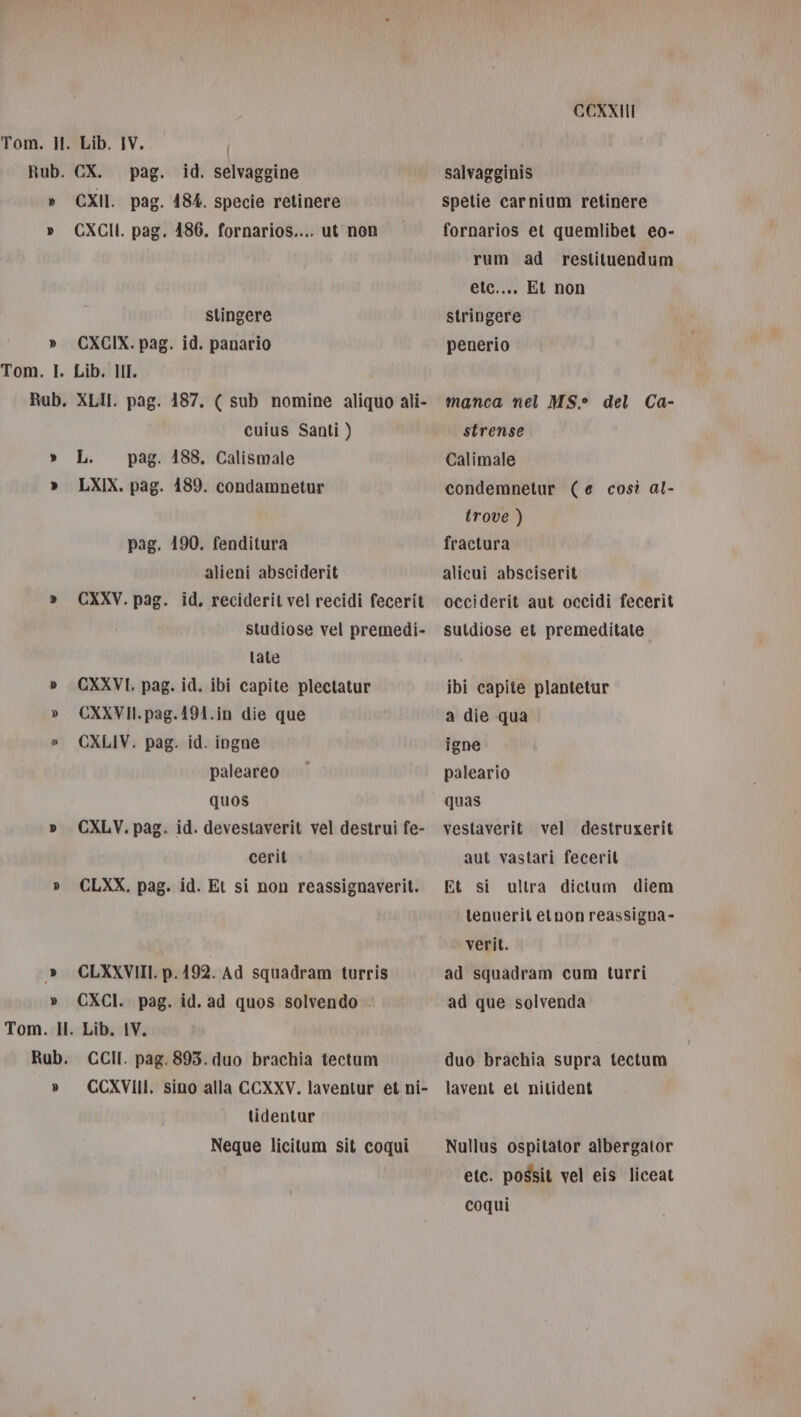 Rub. &gt; Tom. I. CX. pag. CXII. pag CXCII. pag stingere Lib. HI. = € = L) cuius Santi ) alieni absciderit studiose vel premedi- tale paleareo quos cerit tidentur Neque licitum sit coqui CCUXXII salvagginis spetie carnium retinere fornarios et quemlibet eo- rum ad reslituendum ete.... Et non stringere penerio manca nel MS° del Ca- strense Calimale condemnetur (e così al- trove ) fractura alicui absciserit occiderit aut occidi fecerit sutdiose et premeditate ibi capite plantetur a die qua igne paleario quas vestaverit vel destruxerit aut vastari feceril Et si tenuerit etnon reassigna- verit. ad squadram cum turri ad que solvenda ultra dictum diem duo brachia supra tectum lavent et nitident Nullus ospitator albergator etc. possit vel eis liceat coqui