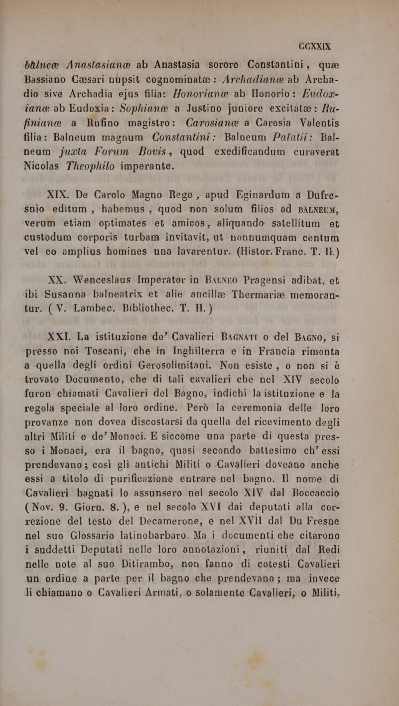 bllnea Anastasiane ab Anastasia sorore Constantini, qua Bassiano Ceesari nupsit cognominate: Archadiane ab Archa- dio sive Archadia ejus filia: Monoriane ab Honorio: Eudox- tance ab Eudoxia: Sophiane a Justino juniore excitate : Ru- finiane a Rufino magistro: Carosiane a Carosia Valentis filia: Balneum magnum Constantini: Balneum Palatit: Bal- neum juxta Forum Bovis, quod exedificandum curaverat Nicolas Theophilo imperante. XIX. De Carolo Magno Rege, apud Eginardum a Dufre- snio editum, habemus, quod non solum filios ad BALNEUM, verum etiam optimates et amicos, aliquando satellitum et custodum corporis turbam invitavit, ut nonnumquam centum vel eo amplius homines una lavarentur. (Histor. Franc. T. It.) XX. Wenceslaus Imperator in BAaLNeo Pragensi adibat, et ibi Susanna balneatrix et alie ancille Thermarisee memoran- tur. ( V. Lambec. Bibliothec. T. IH.) XXI. La istituzione de’ Cavalieri BAGNATI o del Bagno, si presso noi Toscani, che in Inghilterra e in Francia rimonta a quella degli ordini Gerosolimitani. Non esiste , o non si è trovato Documento, che di tali cavalieri che nel XIV secolo furon chiamati Cavalieri del Bagno, indichi la istituzione e la regola speciale al loro ordine. Però la ceremonia delle loro provanze non dovea discostarsi da quella del ricevimento degli altri Militi e de’ Monaci. E siccome una parte di questa pres- so i Monaci, era il bagno, quasi secondo battesimo ch? essi prendevano; così gli antichi Militi o Cavalieri doveano anche essi a titolo di purificazione entrare nel bagno. Il nome di Cavalieri bagnati lo assunsero nel secolo XIV dal Boccaccio ( Nov. 9. Giorn. 8.), e nel secolo XVI dai deputati alla cor- rezione del testo del Decamerone, e nel XVII dal Du Fresne nel suo Glossario latinobarbaro. Ma i documenti che citarono i suddetti Deputati nelle loro annotazioni, riuniti dal Redi nelle note al suo Ditirambo, non fanno di cotesti Cavalieri un ordine a parte per il bagno che prendevano; ma invece