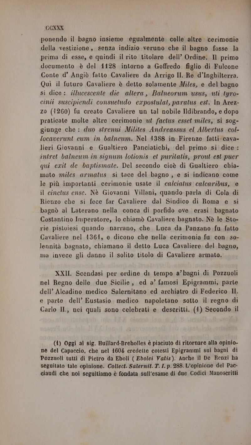 ponendo il bagno insieme ‘egualmente. colle altre cerimonie della vestizione, senza indizio veruno che il bagno fosse la prima di esse, e quindi il rito titolare dell’ Ordine. Il primo documento è del 1128 intorno a Goffredo. figlio di Fulcone Conte d° Angiò fatto Cavaliere da Arrigo II. Re d'Inghilterra. Quì il futuro Gavaliere è detto solamente Miles, e del bagno si dice: illucescente die altera, Balneorum usus, uti tyro- cinii suscipiendi consuetudo expostulat, paratus est. In Arez- zo (1260) fu creato Cavaliere un tal nobile Ildibrando, e dopo praticate molte altre. cerimonie ut factus esset miles, si sog- giunge che : duo strenui Milites Andreassus el Albertus col- locaverunt eum in balneum. Nel 1388 in Firenze fatti cava- lieri Giovanni e Gualtiero Panciatichi, del primo si dice: intret balneum in signum lotionis el purilatis, prout est puer qui exit de baptismate. Del secondo cioè di Gualtiero chia- mato miles armatus si tace del bagno , e si indicano come le più importanti cerimonie usate il ca/ciatus calcaribus, e il cinctus ense. Nè Giovanni Villani, quando parla di Cola di Rienzo che si fece far Cavaliere dal Sindico di Roma e si bagnò al Laterano nella conca di porfido ove erasi bagnato Costantino Imperatore, lo chiamò Cavaliere bagnato. Nè le Sto- rie pistoiesi quando narrano, che Luca da Panzano fu fatto Cavaliere nel 1361, e dicono che nella cerimonia fu con so- lennità bagnato, chiamano il detto Luca Cavaliere del bagno, ma invece gli danno il solito titolo di Cavaliere armato. XXII. Scendasi per ordine di tempo a’bagni di Pozzuoli nel Regno delle due Sicilie, ed a’ famosi Epigrammi, parte dell’ Alcadino medico Salernitano ed archiatro di Federico II. e parte dell’ Eustasio. medico napoletano sotto il regno di Carlo H., nei quali sono celebrati e descritti. (1) Secondo il (4) Oggi al sig. Huillard-Breholles è piaciuto di ritornare alla opinio- ne del Capaccio, che nel 1604 credette cotesti Epigrammi sui bagni di Pozzuoli tutti di Pietro da Eboli ( Ebolei Vatis). Anche il De Renzi ha Seguitato tale opinione. Collect. Salernit. T. I. p. 288. L'opinione del Pac- ciaudi che noi seguitiamo è fondata sull'esame di due Codici Manoscritti