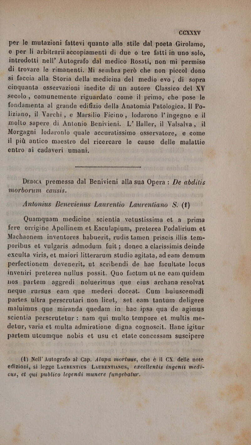 per le mutazioni fattevi quanto allo stile dal poeta Girolamo, e per li arbitrarii accopiamenti di due o tre fatti in uno solo, introdotti nell’ Autografo dal medico Rosati, non mi permise di trovare le rimanenti. Mi sembra però che non piccol dono si faccia alla Storia della medicina del medio evo, di sopra cinquanta osservazioni inedite di un autore Classieo del XV secolo, comunemente riguardato come it primo, che pose le fondamenta al grande edifizio della Anatomia Patologica. Il Po- liziano, il Varchi, e Marsilio Ficino, lodarono l'ingegno e il molto sapere di Antonio Benivieni. L” Haller, il Valsalva, il Morgagni lodaronlo quale accuratissimo osservatore, e come il più antico maestro del ricercare le cause delle malattie entro ai cadaveri umani. Depica premessa dal Benivieni ‘alla sua Opera : De abditis morborum causis. Antonius Benevienus Laurentio Laurentiano S. (î) Quamquam medicine scientia vetustissima eta prima fere orrigine Apollinem et Esculapium, preterea Podalirium et Machaonem inventores habuerit, rudis tamen priscis illis tem- poribus et vulgaris admodum fuit; donec a clarissimis deinde exculta viris, et maiori litterarum studio agitata, ad eam demum perfectionem devenerit, ut seribendi de hac facultate locus inveniri preterea nullus possit. Quo factum ut ne eam quidem uos partem aggredi noluerimus que eius archana resolvat neque rursus eam que mederi doceat. Cum buiuscemodi partes ultra perscrutari non licet, set eam tantum deligere maluimus que miranda quedam in hac ipsa qua de agimus scientia perscrutetur : nam qui multo tempore et multis me- detur, varia et multa admiratione digna cognoscit. Hanc igitur partem utcumque nobis et usu et etate concessam suscipere (4) Nell’ Autografo al Cap. Alapa mortuus, che è il CX. delle note edizioni, si legge LAURENTIUS LAURENTIANUS, ercellentis ingenii medi- cus, ct qui publico legendi munere fungebatur.