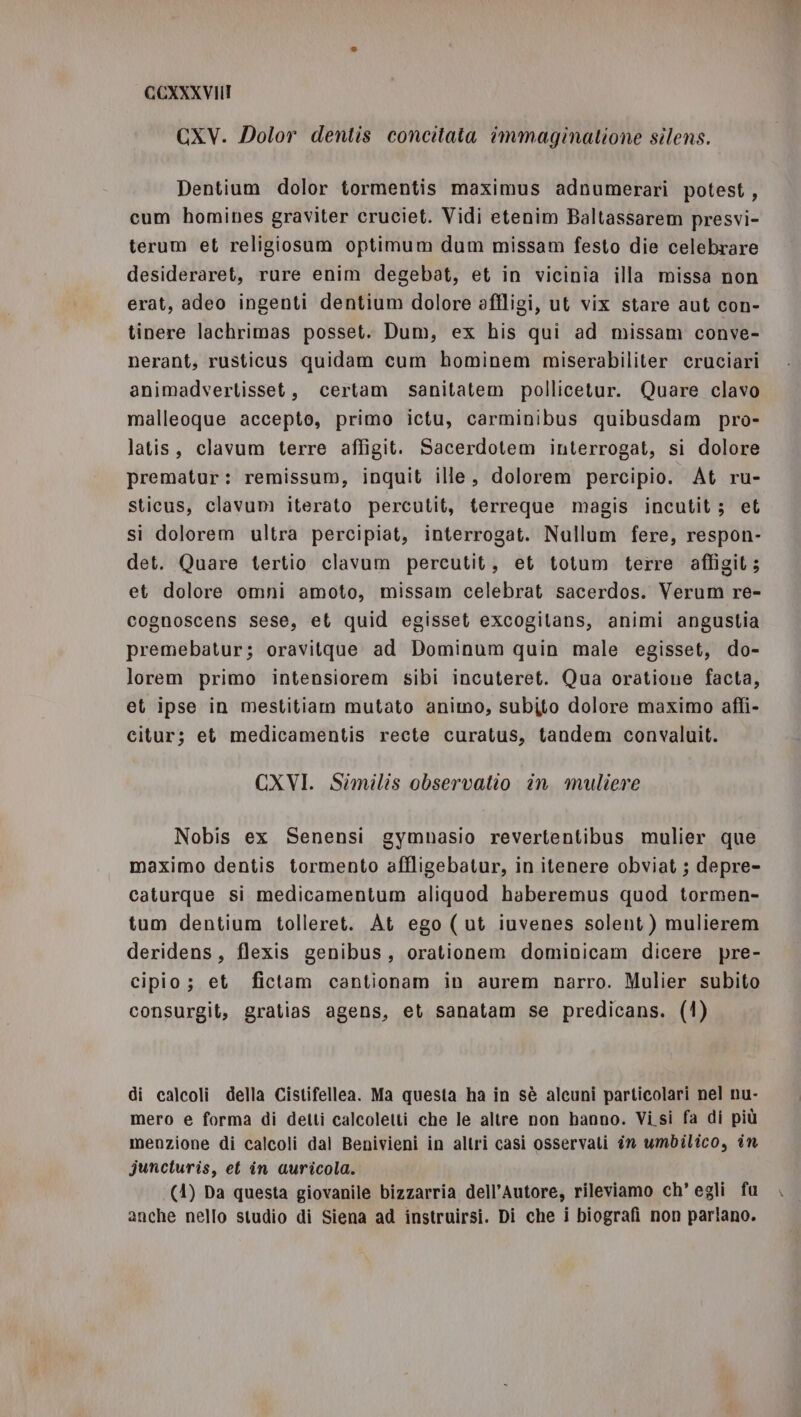 GXV. Dolor dentis concitata îmmaginatione silens. Dentium dolor tormentis maximus adnumerari potest, cum homines graviter cruciet. Vidi etenim Baltassarem presvi- terum et religiosum optimum dum missam festo die celebrare desideraret, rure enim degebat, et in vicinia illa missa non erat, adeo ingenti dentium dolore afiligi, ut vix stare aut con- tinere lachrimas posset. Dum, ex his qui ad missam conve- nerant, rusticus quidam cum hominem miserabiliter cruciari animadvertisset, certam sanitatem pollicetur. Quare clavo malleoque accepto, primo ictu, carminibus quibusdam pro- latis, clavum terre affigit. Sacerdotem interrogat, si dolore prematur: remissum, inquit ille, dolorem percipio. At ru- sticus, clavum iterato percutit, terreque magis incutit; et si dolorem ultra percipiat, interrogat. Nullum fere, respon- det. Quare tertio clavum percutit, et totum terre affigit; et dolore omni amoto, missam celebrat sacerdos. Verum re- cognoscens sese, et quid egisset excogitans, animi angustia premebatur; oravitque ad Dominum quin male egisset, do- lorem primo intensiorem sibi incuteret. Qua oratione facta, et ipse in mestitiam mutato animo, subito dolore maximo affi- citur; et medicamentis recte curatus, tandem convaluit. CXVI. Similis observatio în muliere Nobis ex Senensi gymuasio revertentibus mulier que maximo dentis tormento affligebatur, in itenere obviat ; depre- caturque si medicamentum aliquod haberemus quod tormen- tum dentium tolleret. At ego ( ut iuvenes solent ) mulierem deridens, flexis genibus, orationem dominicam dicere pre- cipio; et fictam cantionam in aurem narro. Mulier subito consurgit, gratias agens, et sanatam se predicans. (1) di calcoli della Cistifellea. Ma questa ha in sè alcuni particolari nel nu- mero e forma di detti calcoletti che le altre non hanno. Vi si fa di più menzione di calcoli dal Benivieni in altri casi osservati în umbilico, în juncturis, et in auricola. (4) Da questa giovanile bizzarria dell’Autore, rileviamo ch’ egli fu