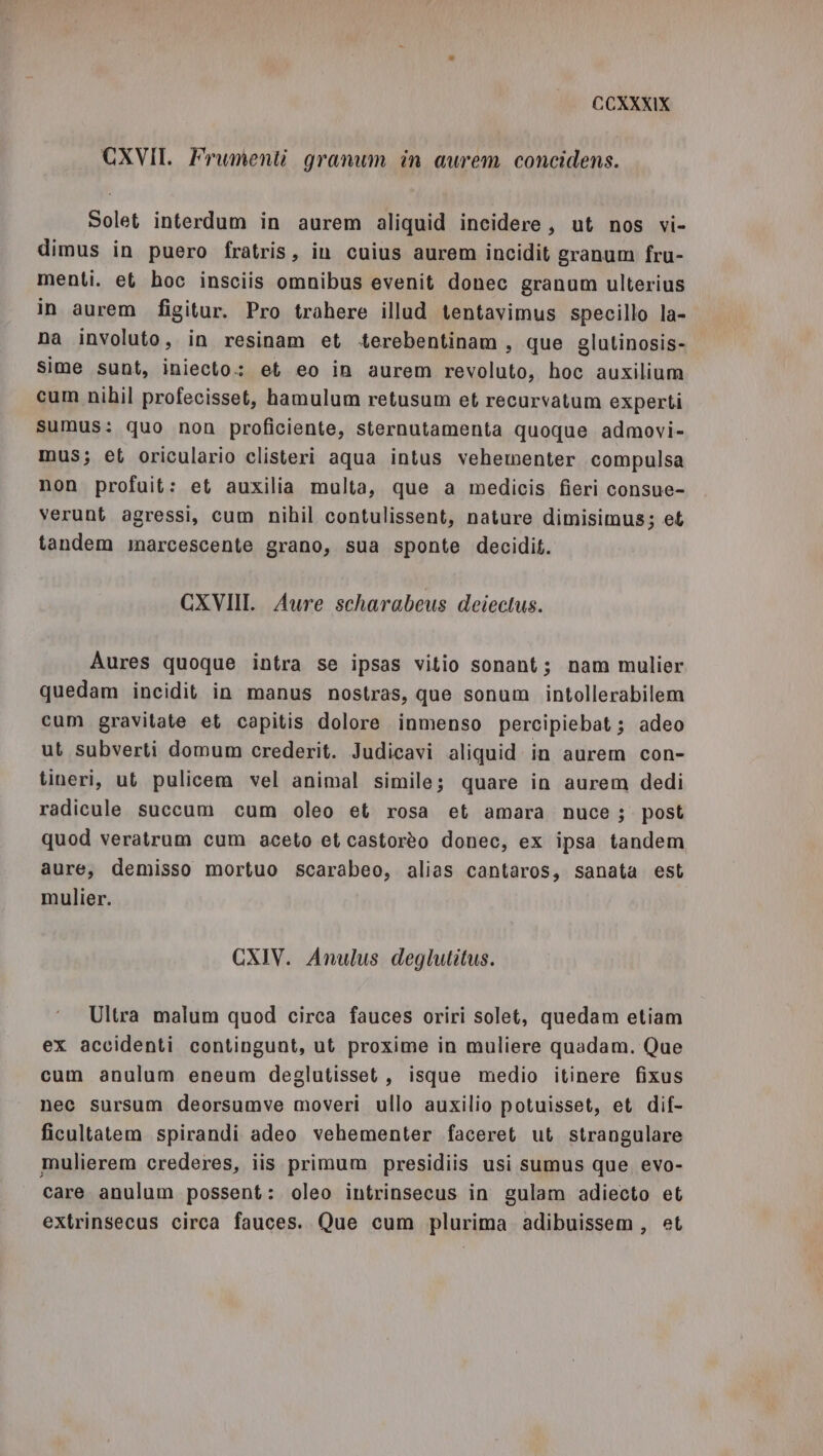 CXVII. Frumenti granum in aurem concidens. Solet interdum in aurem aliquid incidere, ut nos vi- dimus in puero fratris, in cuius aurem incidit granum fru- menti. et hoc insciis omnibus evenit donec granum ulterius in aurem figitur. Pro trahere illud tentavimus specillo la- na involuto, in resinam et .terebentinam, que glutinosis- sime sunt, iniecto.: et eo in aurem revoluto, hoc auxilium cum nihil profecisset, hamulum retusum et recurvatum experti sumus: quo non proficiente, sternutamenta quoque admovi- mus; et oriculario clisteri aqua intus vehementer compulsa non profuit: et auxilia multa, que a medicis fieri consue- verunt agressi, cum nihil contulissent, nature dimisimus; et tandem marcescente grano, sua sponte decidit. CXVIII. Aure scharabeus deiectus. Aures quoque intra se ipsas vitio sonant; nam maulier quedam incidit in manus nostras, que sonum intollerabilem cum gravitate et capitis dolore inmenso percipiebat ; adeo ut subverti domum crederit. Judicavi aliquid in aurem con- tineri, ut pulicem vel animal simile; quare in aurem dedi radicule succum cum oleo et rosa et amara nuce ;. post quod veratram cum aceto et castorèo donec, ex ipsa tandem aure, demisso mortuo scarabeo, alias cantaros, sanata est mulier. CXIV. Anulus deglutitus. Ultra malum quod circa fauces oriri solet, quedam etiam ex accidenti contingunt, ut proxime in muliere quadam. Que cum anulum eneum deglutisset, isque medio itinere fixus nec sursum deorsumve moveri ullo auxilio potuisset, et dif- ficultatem spirandi adeo vehementer faceret ut strangulare mulierem crederes, iis primum presidiis usi sumus que evo- care. anulum possent: oleo intrinsecus in gulam adiecto et extrinsecus circa fauces. Que cum plurima adibuissem, et