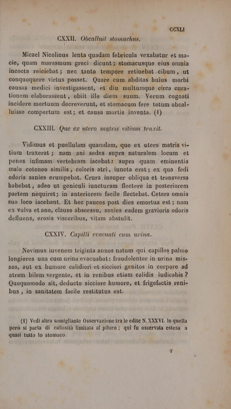 CXXI. Obealluit stomachus. Micael Nicolinus lenta quadam febricula vexabatur et ma- cie, quam marasmum greci dicunt ; stomacusque eius omnia incocta reiciebat ; nec tanto tempore retinebat .cibum, ut conquoquere virtus posset. Quare cum abditas huius morbi causas medici investigassent, et diu multumque circa cura- tionem elaborassent , obiit ille diem suum. Verum cognati incidere mortuum decreverunt, et stomacum fere totum obcal- luisse compertum est; et causa mortis inventa. (1) CXXIIIL Que ex utero matris vitium trarit. Vidimus et puellulam quamdam, que ex utero matris vi- tium traxerat ; nam ani sedes supra naturalem locum et penes infimam vertebram iacebat: supra quam eminentia malo cotoneo similis, coloris atri, iuncta erat; ex qua fedi odoris sanies erumpebat. Crura insuper obliqua et transversa habebat, adeo ut geniculi iuncturam flectere in posteriorem partem nequiret; in anteriorem facile flectebat. Cetera omnia suo loco iacebant. Et hec paucos post dies emortua est; nam ex vulva et ano, clauso abscessu, sanies eadem gravioris odoris defluens, erosis visceribus, vitam abstulit. CXXIV. Capilli evacuati cum urina. Novimus iuvenem triginta annos natum qui capillos palmo longiores una cum urina evacuabat: fraudolenter in urina mis- sos, aut ex humore calidiori et sicciori genitos in corpore ad atram bilem vergente, et in renibus etiam calidis iudicabis ? Quoquomodo sit, deducto sicciore humore, et frigefactis reni- bus , in sanitatem facile restitutus est. (4) Vedi altra somigliante Osservazione tra le edite N. XXXVI. In quella però si parla di callosità limitata al piloro : quì fu osservata estesa a quasi tutto lo stomaco. 4