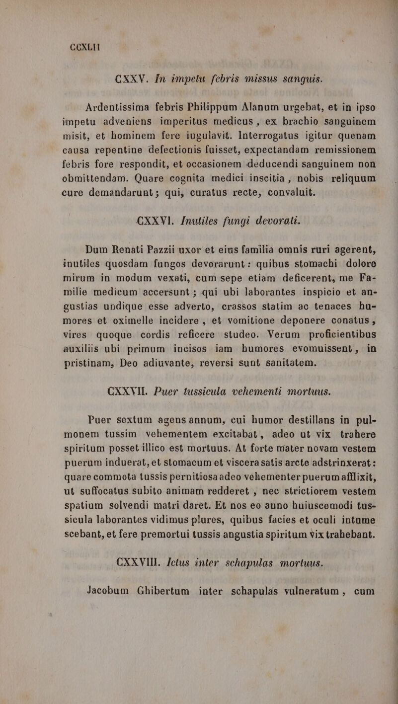 CXXV. In impetu febris missus sangquis. Ardentissima febris Philippum Alanum urgebat, et in ipso impetu adveniens imperitus medicus, ex brachio sanguinem misit, et hominem fere iugulavit. Interrogatus igitur quenam causa repentine defectionis fuisset, expectandam remissionem febris fore respondit, et occasionem deducendi sanguinem non obmittendam. Quare cognita medici inscitia, nobis reliquum cure demandarunt; qui, curatus recte, convaluit. GXXVI. Inutiles fungi devorati. Dum Renati Pazzii uxor et eius familia omnis ruri agerent, inutiles quosdam fungos devorarunt: quibus stomachi dolore mirum in modum vexati, cum sepe etiam deficerent, me Fa- milie medicum accersunt ; qui ubi laborantes inspicio et an- gustias undique esse adverto, crassos statim ac tenaces hu- mores et oximelle incidere, et vomitione deponere conatus, vires quoque cordis reficere studeo. Verum proficientibus auxiliis ubi primum incisos iam humores evomuissent, in pristinam, Deo adiuvante, reversi sunt sanitatem. CXXVII. Puer tussicula vehementi mortuus. Puer sextum agens annum, cui humor destillans in pul- monem tussim vehementem excitabat, adeo ut vix trahere spiritum posset illico est mortuus. At forte mater novam vestem puerum induerat, et stomacum et viscera satis arcte adstrinxerat: quare commota tussis pernitiosaadeo vehementer puerumafflixit, ut suffocatus subito animam redderet , nec strictiorem vestem spatium solvendi matri daret. Et nos eo anno huiuscemodi tus- sicula laborantes vidimus plures, quibus facies et oculi intume scebant, et fere premortui tussis angustia spiritum vix trahebant. CXXVII. Ictus inter schapulas mortuus. Jacobum Ghibertum inter schapulas vulneratum, cum