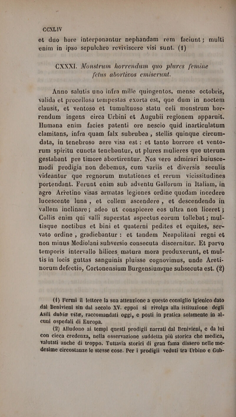 et duo hore interponantur nephandam rem faciunt; multi enim in ipso sepulchro reviviscere visi sunt. (1) CXXXI. Monstrum horrendum quo plures femine fetus abortivos emiserunt. Anno salutis uno infra mille quingentos, mense octobris, valida et procellosa tempestas exorta est, que dum in noctem clausit, et ventose et tumultuoso statu celi monstrum hor- rendum ingens circa Urbini et Augubii regionem apparuit. Humana enim facies patenti ore nescio quid inarticulatum clamitans, infra quam falx subrubea , stellis quinque circum- data, in tenebroso aere visa est: et tanto horrore et vento- rum spiritu cuncta tenebantur, ut plures mulieres que uterum gestabant pre timore abortirentur. Nos vero admirari huiusce- modi prodigia non debemus, cum variis et diversis seculis videantur que regnorum mutationes et rerum vicissitudines portendant. Ferunt enim sub adventu Gallorum in Italiam, in agro Arretino visas armatas legiones ordine quodam incedere lucescente luna, et collem ascendere, et descendendo in vallem inclinare; adeo ut conspicere eos ultra non liceret; Collis enim qui valli superstat aspectus eorum tollebat ; mul- tisque noctibus et bini et quaterni pedites et equites, ser- vato ordine , gradiebantur : et tandem Neapolitani regni et non minus Mediolani subversio consecuta discernitur. Et parvo temporis intervallo hilices matura mora produxerunt, et mul- tisin locis guttas sanguinis pluisse cognovimus, unde Areti- norum defectio, Cortonensium Burgensiumque subsecuta est. (2) (1) Fermi il lettore la sua attenzione a questo consiglio Igienico dato dal Benivieni sin dal secolo XV. eppoi si rivolga alla istituzione degli Asili dubie vite, raccomandati oggi, e posti in pratica solamente in al- cuni ospedali di Europa. (2) Alludono ai tempi questi prodigii narrati dal Benivieni, e da lui con cieca credenza, nella osservazione suddetta più storica che medica, valutati anche di troppo. Tuttavia storici di gran fama dissero nelle me- desime circostanze le stesse cose. Per i prodigii veduti tra Urbino e Gub-