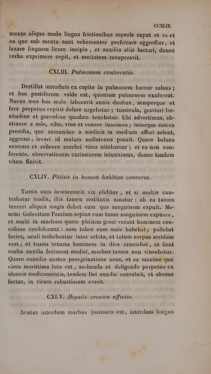 scente aliquo modo lingua frictionibus asperis caput et os et ea que sub mento |sunt vehementer perfricare aggredior, et laxare linguam licore incipio , et auxiliis aliis Iuetari, donec verba exprimere cepit, et sanitatem. recuperavit. CXLII. Pulmonum exulceratio. Destillat interdum ex capite in pulmonem humor salsus ; et hoc pestiferum valde est, quoniam pulmonem exulcerat. Nurus mea hoc malo laboravit annis duobus, semperque et fere perpetuo capitis dolore urgebatur; tussicula, graviori las- situdine et gravedine quadam tenebatur. Ubi advertimus, ab- Stinere a sole, cibo, vino et venere iussimus ; interque cetera presidia, que comuniter a medicis in medium afferi solent, aggressi, levari id malum nullatenus potuit. Quare balneo esiccare et reficere cerebri vires nitebamur ; et eo non con- ferente, observationem curiosiorem iniunximus, donec tandem vitam finivit. CXLIV. Phlisis in bonum habitum conversa. Tussis cum inveterascit vix eliditur, et si multis con- trahatur modis, illis tamen restitutis sanatur : ab ea tamen terreri aliquis magis debet cum qua sanguinem expuit. Me- mini Galeottum Pazzium sepius cum tusse sanguinem expuere, et multi in morbum quem phtisim greci vocant hominem con- cidisse crediderunt : nam tabes eum male habebat; pallebat facies, oculi trahebantur inter orbita, et totum corpus arridum erat; et tussis vetusta hominem in dies cruciabat, et licet multa auxilia fecissent medici, morbus tamen non vincebatur. Quare consilio nostro peregrinatione usus, et ea maxime que circa marittima loca est, sorbendo et deligendo perpetuo ex idoneis medicamentis, tandem Dei auxilio convaluit, et obesus factus, in virum robustiorem evasit. CXLV. Hepalis cronica affeclio. Acutus interdum morbus jocivoris est, interdam longus