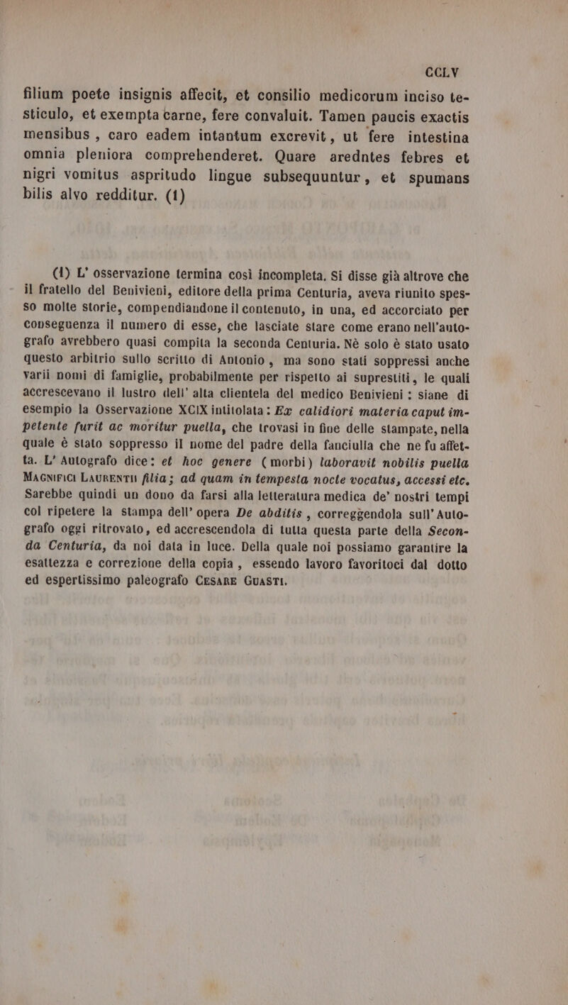 fillum poete insignis affecit, et consilio medicorum inciso te- sticulo, et exempta carne, fere convaluit. Tamen paucis exactis mensibus , caro eadem intantum excrevit, ut fere intestina omnia pleniora comprehenderet. Quare aredntes febres et nigri vomitus aspritudo lingue subsequuntur, et spumans bilis alvo redditur. (1) (1) L' osservazione termina così incompleta. Si disse già altrove che il fratello del Benivieni, editore della prima Centuria, aveva riunito spes- So molte storie, compendiandone il contenuto, in una, ed accorciato per conseguenza il numero di esse, che lasciate stare come erano nell’auto- grafo avrebbero quasi compita la seconda Centuria. Nè solo è stato usato questo arbitrio sullo scritto di Antonio, ma sono stati soppressi anche varii nomi di famiglie, probabilmente per rispetto ai suprestiti, le quali accrescevano il lustro dell’ alta clientela del medico Benivieni : siane di esempio la Osservazione XCIX intitolata : Ex calidiori materia caput îm- petente furit ac moritur puella, che trovasi in fine delle stampate, nella quale è stato soppresso il nome del padre della fanciulla che ne fu affet- ta. L' Autografo dice: et hoc genere (morbi) laboravit nobilis puella MAGNIFICI LAURENTII filia; ad quam in tempesta nocte vocatus, accessi etc. Sarebbe quindi un dono da farsi alla letteratura medica de’ nostri tempi col ripetere la stampa dell’ opera De abditis, correggendola sull’ Auto- grafo oggi ritrovato, ed accrescendola di tutta questa parte della Secon- da Centuria, da noi data in luce. Della quale noi possiamo garantire la esattezza e correzione della copia, essendo lavoro favoritoci dal dotto ed espertissimo paleografo CESARE GUASTI,