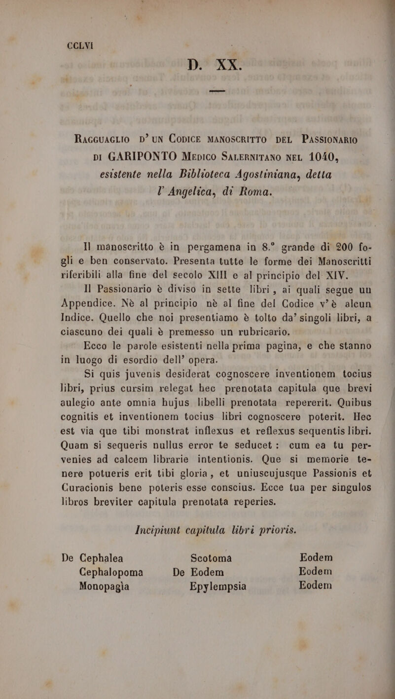 D. XX. RAGGUAGLIO D’ UN CODICE MANOSCRITTO DEL PASSIONARIO pi GARIPONTO Mepico SaLERNITANO NEL 1040, esistente nella Biblioteca Agostiniana, detta l Angelica, di Roma. Mi Il manoscritto è in pergamena in 8.° grande di 200 fo- gli e ben conservato. Presenta tutte le forme dei Manoscritti riferibili alla fine del secolo XIII e al principio del XIV. Il Passionario è diviso in sette libri, ai quali segue un Appendice. Nè al principio nè al fine del Codice v'è alcun Indice. Quello che noi presentiamo è tolto da’ singoli libri, a ciascuno dei quali è premesso un rubricario. Ecco le parole esistenti nella prima pagina, e che stanno in luogo di esordio dell’ opera. Si quis juvenis desiderat cognoscere inventionem tocius libri, prius cursim relegat hec prenotata capitula que brevi aulegio ante omnia hujus libelli prenotata repererit. Quibus cognitis et inventionem tocius libri cognoscere poterit. Hec est via que tibi monstrat inflexus et reflexus sequentis libri. Quam si sequeris nullus error te seducet: cum ea tu per- venies ad calcem librarie intentionis. Que si memorie te- nere potueris erit tibi gloria, et uniuscujusque Passionis et Curacionis bene poteris esse conscius. Ecce tua per singulos libros breviter capitula prenotata reperies. Incipiunt capitula libri prioris. De Cephalea Scotoma Eodem Cephalopoma De Eodem Eodem Monopagia Epylempsia Eodem