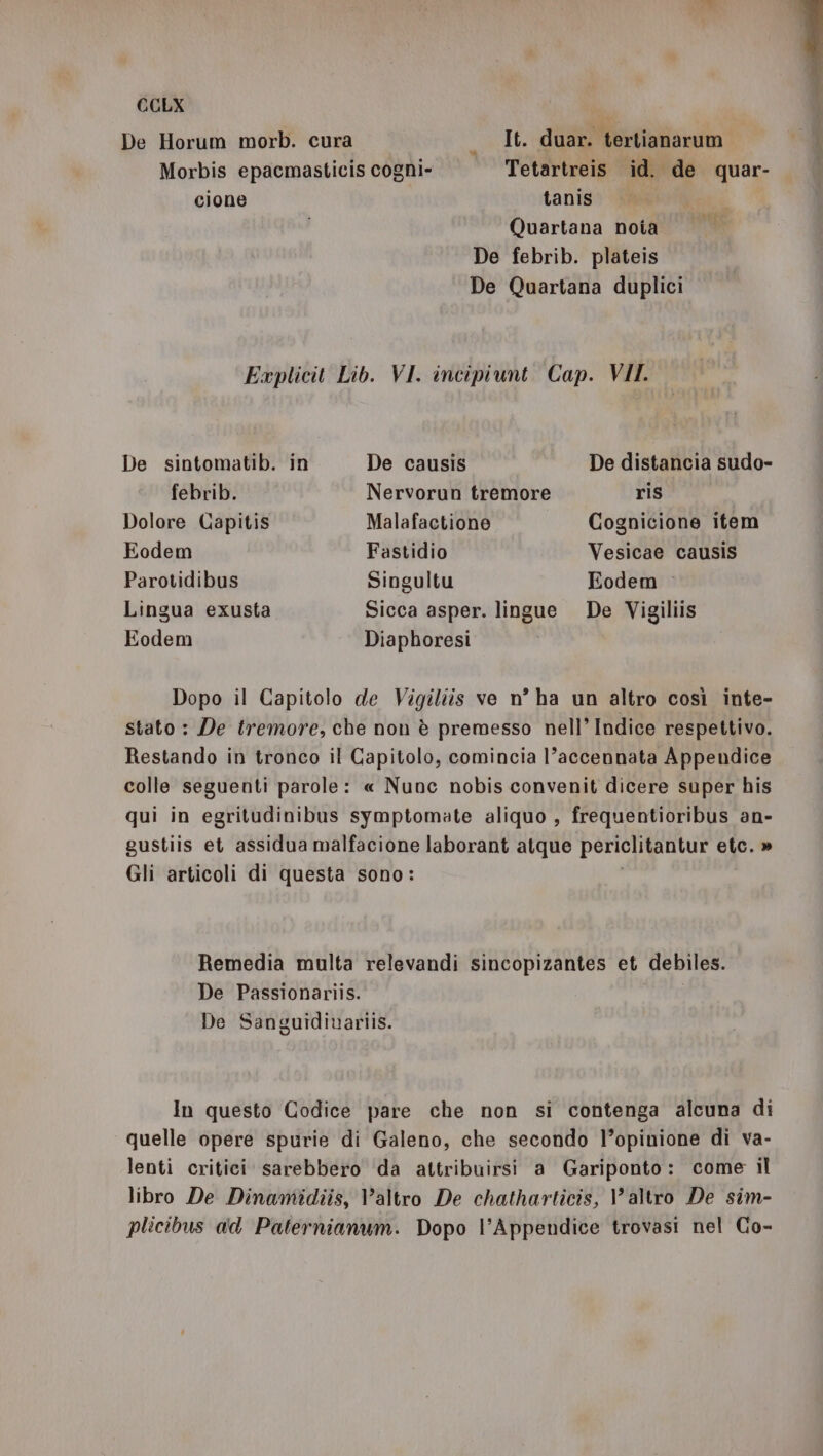 De Horum morb. cura It. duar. tertianarum Morbis epacmasticis cogni» Tetartreis id. de quar- cione | tanis Quartana noia mi De febrib. plateis De Quartana duplici Explicit Lib. VI. incipiunt. Cap. VII. De sintomatib. in De causis De distancia sudo- febrib. Nervorun tremore ris , Dolore Capitis Malafactione _ Cognicione item Eodem Fastidio Vesicae causis Parotidibus Singultu Eodem Lingua exusta Sicca asper. lingue De Vigiliis Eodem Diaphoresi Dopo il Capitolo de Vigiliis ve n° ha un altro così inte- stato : De tremore, che non è premesso nell’ Indice respettivo. Restando in tronco il Capitolo, comincia l’accennata Appendice colle seguenti parole: « Nunc nobis convenit dicere super his qui in egritudinibus symptomate aliquo , frequentioribus an- gustiis et assidua malfacione laborant atque periclitantur etc. » Gli articoli di questa sono: Remedia multa relevandi sincopizantes et debiles. De Passionariis. De Sanguidiuariis. In questo Codice pare che non si contenga alcuna di quelle opere spurie di Galeno, che secondo l’opinione di va- lenti critici sarebbero da attribuirsi a Gariponto: come il libro De Dinamidiis, Valtro De chatharticis, altro De siîm- plicibus a'd Paternianum. Dopo l’Appendice trovasi nel Co-