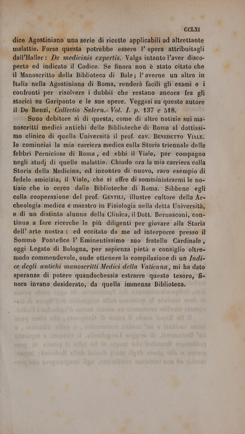 dice Agostiniano una serie di ricette applicabili ad altrettante malattie. Forse questa potrebbe essere |’ opera attribuitagli dall’Haller: De medicinis expertis. Valga intanto l’aver disco- perto ed indicato il Codice. Se finora non è stato citato che il Manoscritto della Biblioteca di Bale; }’ averne un altro in Italia nella Agostiniana di Roma, renderà facili gli esami e i confronti per risolvere i dubbii che restano ancora fra gli | Storici su Gariponto e le sue opere. Veggasi su questo autore il De Renzi, Collectio Salern.» Vol. I. p. 137 e 518. Sono debitore sì di questa, come di altre notizie sui ma- noscritti medici antichi delle Biblioteche di- Roma al dottissi- mo clinico di quella Università il prof. cav. BENEDETTO VIALE. Io cominciai la mia carriera medica colla Storia triennale delle febbri Perniciose di Roma, ed ebbi il Viale, per compagno negli studj di quelle malattie. Chiudo ora la mia carriera colla Storia della Medicina, ed incontro di nuovo, raro esempio di fedele amicizia, il Viale, che si offre di somministrarmi le no- tizie che io cerco dalle Biblioteche di Roma. Sibbene egli colla cooperazione del prof. GenTILI, illustre cultore della Ar- cheologia medica e maestro in Fisiologia nella detta Università, e di un distinto alunno delta Clinica, il Dott. Bernasconi, con- tinua a fare ricerche le più diligenti per giovare alla Storia dell’ arte nostra: ed eccitato da me ad interporre presso il Sommo Pontefice P Eminentissimo suo fratello Cardinale, oggi Legato di Bologna, per sapienza pietà e consiglio oltre- modo commendevole, onde ottenere la compilazione di un /ndi- ce degli antichi manoscritti Medici della Vaticana, mi ha dato speranze di potere quandochessia estrarre questo tesoro, fi- nora invano desiderato, da quella immensa Biblioteca.