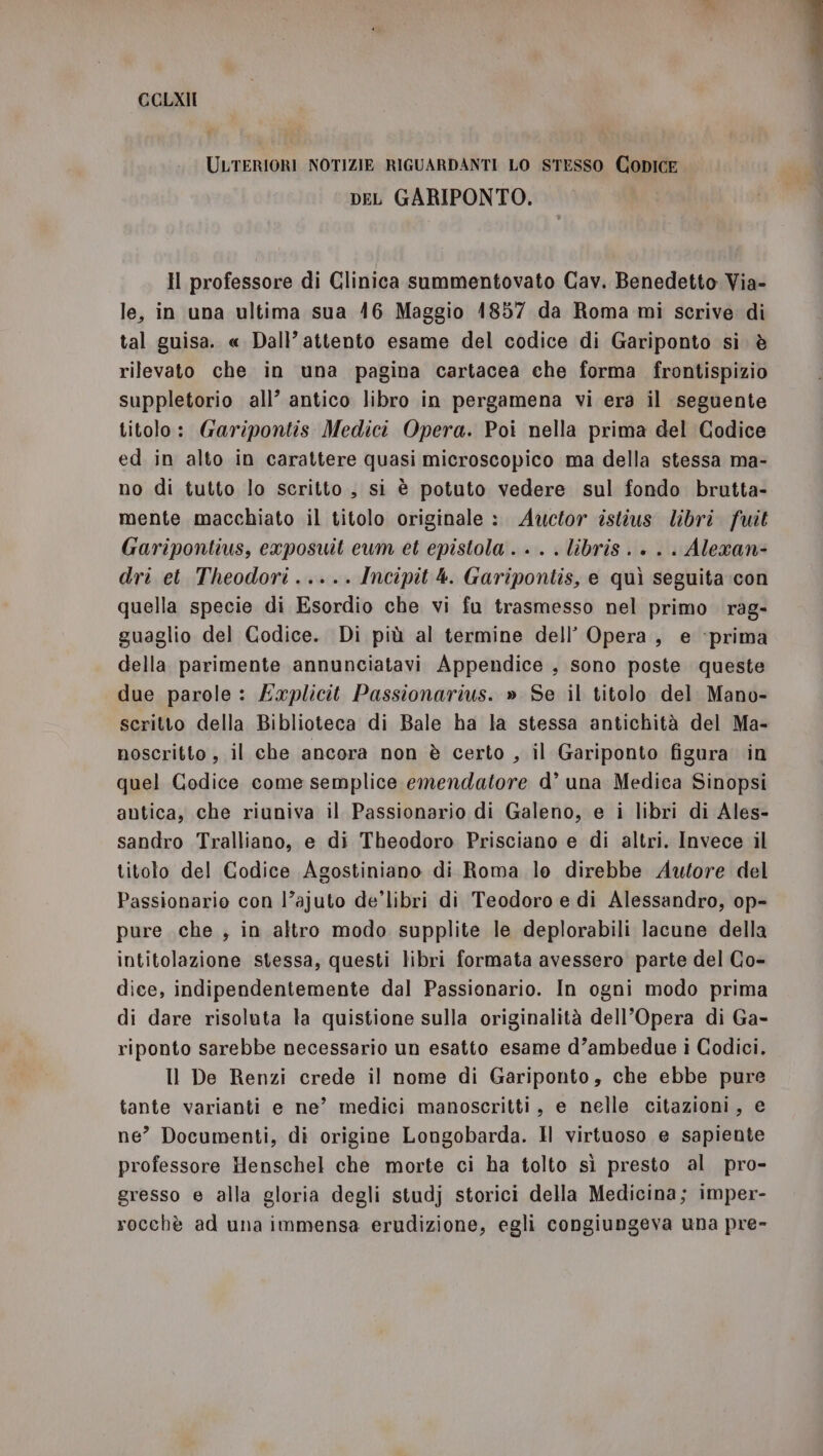 CCOLXII ULTERIORI NOTIZIE RIGUARDANTI LO STESSO CODICE peL GARIPONTO. Hl professore di Glinica summentovato Cav. Benedetto Via- le, in una ultima sua 416 Maggio 1857 da Roma mi scrive di tal guisa. « Dall’ attento esame del codice di Gariponto sì. è rilevato che in una pagina cartacea che forma frontispizio suppletorio all’ antico libro in pergamena vi era il seguente titolo: Garipontis Medici Opera. Poi nella prima del Codice ed in alto in carattere quasi microscopico ma della stessa ma- no di tutto lo scritto, si è potuto vedere sul fondo brutta- mente macchiato il titolo originale :. Awuctor istius libri fuit Garipontius, exposuit eum et epistola . . . . libris . + . . Alexan- dri et Theodori..... Incipit 4. Garipontis, e quì seguita con quella specie di Esordio che vi fu trasmesso nel primo rag- guaglio del Codice. Di più al termine dell’ Opera, e ‘prima della parimente annunciatavi Appendice , sono poste queste due parole: Explicit Passionarius. » Se il titolo del Mano- scritto della Biblioteca di Bale ha la stessa antichità del Ma- noscritto , il che ancora non è certo , il Gariponto figura in quel Codice come semplice emendatore d’ una Medica Sinopsi antica, che riuniva il Passionario di Galeno, e i libri di Ales- sandro Tralliano, e di Theodoro Prisciano e di altri. Invece il titolo del Codice Agostiniano di Roma le direbbe Autore del Passionarie con l’ajuto de’libri di Teodoro e di Alessandro, op- pure che , in altro modo supplite le deplorabili lacune della intitolazione stessa, questi libri formata avessero parte del Co- dice, indipendentemente dal Passionario. In ogni modo prima di dare risoluta la quistione sulla originalità dell’Opera di Ga- riponto sarebbe necessario un esatto esame d’ambedue i Codici. Il De Renzi crede il nome di Gariponto, che ebbe pure tante varianti e ne’ medici manoscritti, e nelle citazioni, e ne” Documenti, di origine Longobarda. IH virtuoso e sapiente professore Henschel che morte ci ha tolto sì presto al pro- gresso e alla gloria degli studj storici della Medicina; imper- rocchè ad una immensa erudizione, egli congiungeva una pre»