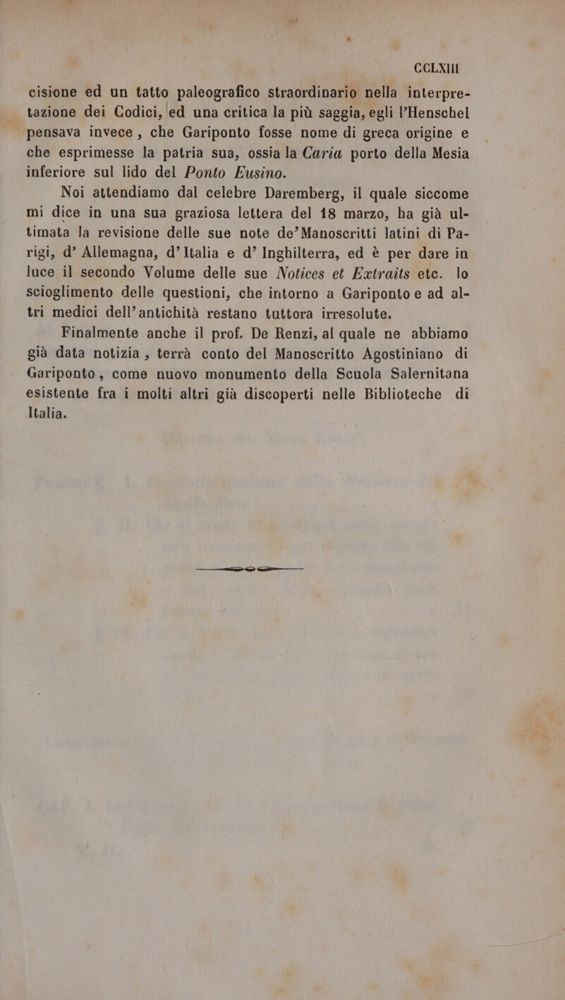 cisione ed un tatto paleografico straordinario nella interpre- tazione dei Codici, ‘ed una critica la più saggia, egli l’Henschel pensava invece, che Gariponto fosse nome di greca origine e che esprimesse la patria sua, ossia la Caria porto della Mesia inferiore sul lido del Ponto Eusino. Noi attendiamo dal celebre Daremberg, il quale siccome mi dice in una sua graziosa lettera del 18 marzo, ha già ul- timata la revisione delle sue note de’Manoscritti latini di Pa- rigi, d’ Allemagna, d’Italia e d’ Inghilterra, ed è per dare in luce il secondo Volume delle sue Notices et Extraits etc. lo scioglimento delle questioni, che intorno a Gariponto e ad al- tri medici dell’antichità restano tuttora irresolute. Finalmente anche il prof. De Renzi, al quale ne abbiamo già data notizia, terrà conto del Manoscritto Agostiniano di Gariponto, come nuovo monumento della Scuola Salernitana esistente fra i molti altri già discoperti nelle Biblioteche di Italia.