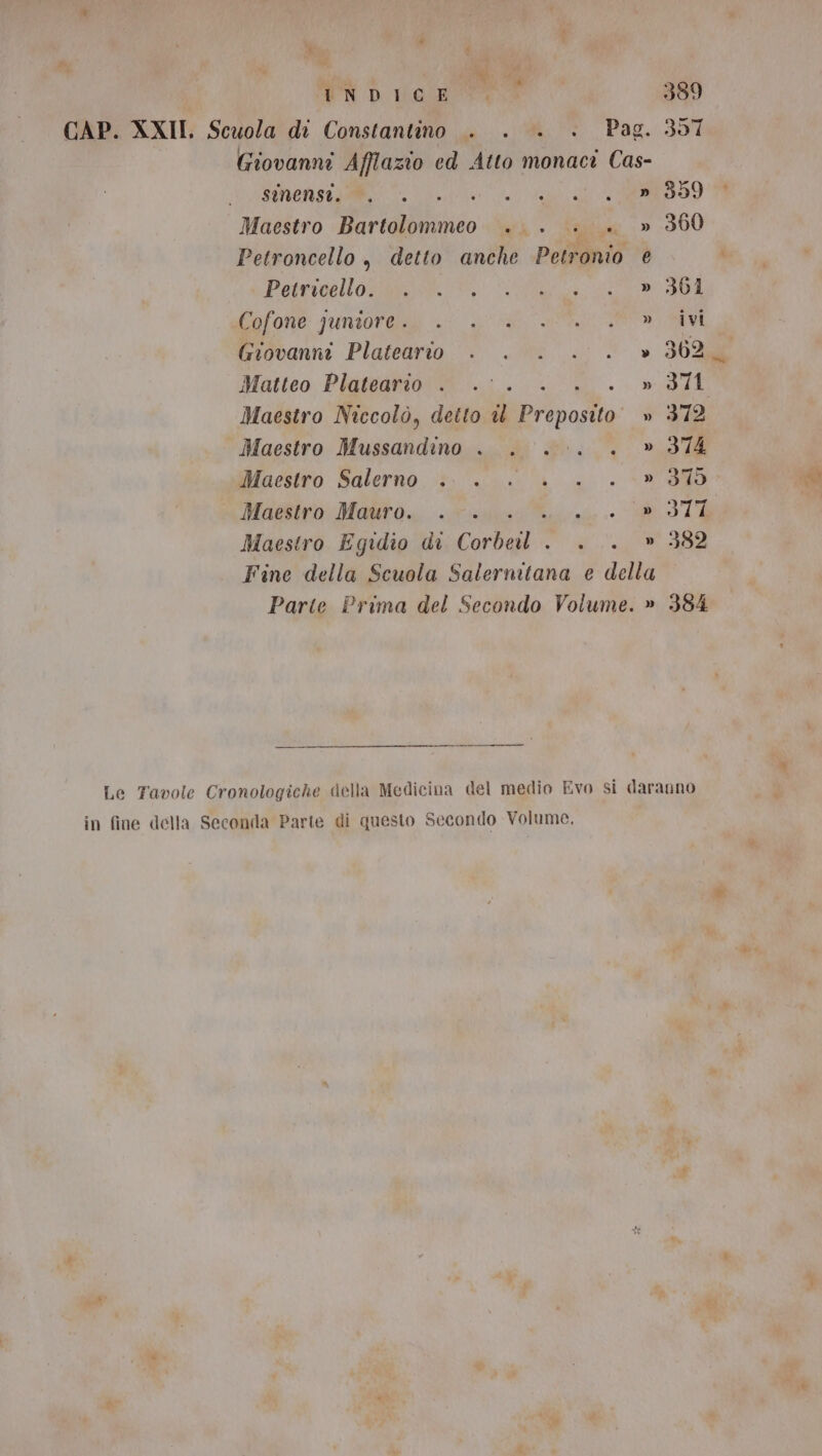 p* Ù E, ST RE ao 389 CAP. XXII. Scuola di Constantino . . . «Pag. 357 Giovanni Afflazio ed Atto monaci Cas- SINENSigAO: —. 0. e ge RIO TA Maestro Bartolommeo ... . +. » 360 Petroncello, detto anche Petronio è i Posrigellonigggon do cf; «de SDL lafone: Junaotegli ui 4 ao Giovanni Plateario «+... ... » 362, Matteo Plateario . .;. . 2. MA Maestro Niccolò, detto è brtastia » 372 Maestro Mussandino &lt;.&lt;... . » 374 Maestro Salerno .°: . . . . .-.» 379 &amp; Maestro Mauro. . . RR Maestro Egidio di rg si, WE AR Fine della Scuola Salernitana e della Parte Prima del Secondo Volume. » 384 —rrP_m__————m______Ò__STu___—_————_—_——__ Le Tavole Cronologiche della Medicina del medio Evo si daranno in fine della Seconda Parte di questo Secondo Volume.