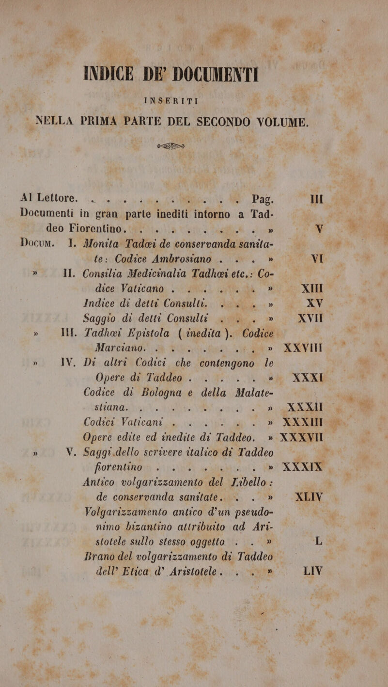 INDICE DE DOCUMENTI INSERITI sa Al Lettore. .. . Mec AR. Pag. Documenti in gran darla inediti intorno a Tad- deo Fiorentino. . . » Docum. I. pi Tadei de edge iaia: : Codice Ambrosiano . . » » Il. obra Medicimalia Tadhoa ete.: Co- dice: Vaticano, CUBO. alias, _® Indice di detti Consulti. .... » Saggio di detti Consulti . . . » » IMI. Tadhai Epistola WARENATI Codice Marciano. » IV. Di altre Codici Jesi Ra, le Opere di Taddeo . .. . » Codice di Bologna e della Malate- aneamteeo co L Codici Vaticani . . » Opere edite ed inedite » Taddeo. » » V. Saggr.dello scrivere italico di Taddeo fiorentino . . » Antico Cologna nin del Libello.: de conservanda sanitate. . . » Volgarizzamento antico d’un pseudo- mimo bizantino attribuito ad Ari- stotele sullo stesso oggetto . . » Brano del volgarizzamento di Taddeo dell’ Etica d’ Aristotele. . . » 3 III VI XII XV XVII XXVIII XXXI. XXXII XXXII XXXVII XXXIX. XLIV LIV