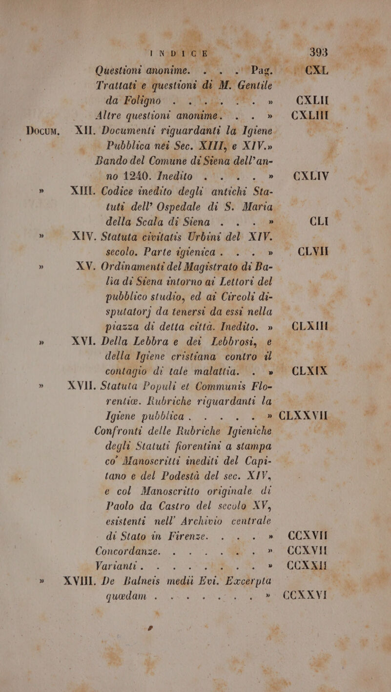 è] » » » I Wi. I N DI rogo Questioni anonime. - sPag.. da'Foltgnor dd iii PE. » Altre questioni anonime. . . » XII. Documenti riguardanti la Igiene | Pubblica nei Sec. XIIT, e XIV.» Bando del Comune di Siena dell’an- no 1240. Inedito . . . » XII. Codice inedito degli antichi Sta- tutt dell’ Ospedale di S. Maria della Scala di Siena . . . » XIV. Statuta civitatis Urbini del XIV. secolo. Parte igienica . . . » XV. Ordinamenti del Magistrato di Ba- lìa di Stena intorno ai Lettore del pubblico studio, ed ai Circoli di- sputatorj da tenersi da essi nella piazza di detta citta. Inedito. » XVI. Della Lebbra e dei Lebbrosi, e della Igiene cristiana contro il contagio di tale malattia. . » XVII. Statuta Populi et Communis Flo- rentie. Rubriche riguardanti la Igiene pubblica . Confronti delle Rubriche igiene degli Statuti fiorentini a stampa co’ Manoscritti inediti del Capi- tano e del Podestà del sec. XIV, e col Manoscritto originale di Paolo da Castro del secolo XY, esistenti nell’ Archivio centrale - di Stato in Firenze. ... .. » Concordanze;. © 0; 6 | a Varianiv- i, ISO OR QUEdani Ve TRE 393 CXLII CXLIII CLI . CLVII CLAITN CLXIX CLXXVII CCXVII CCXVII CCXXVI