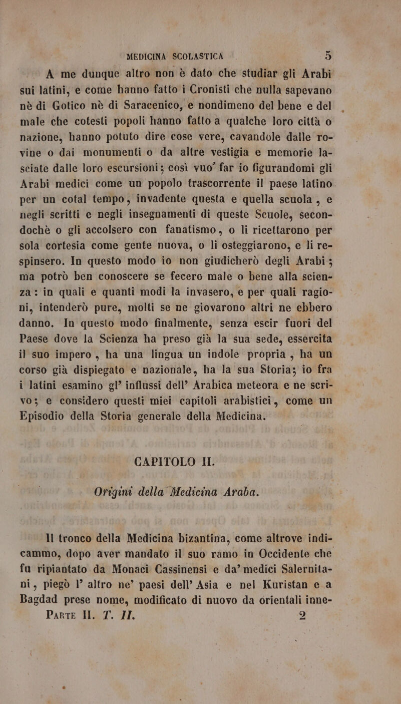 DI A me dunque altro non è dato che studiar gli Arabi sui latini, e come hanno fatto i Cronisti che nulla sapevano nè di Gotico nè di Saracenico, e nondimeno del bene e del male che cotesti popoli hanno fatto a qualche loro città o nazione, hanno potuto dire cose vere, cavandole dalle ro- vine o dai monumenti o da altre vestigia e memorie la- sciate dalle loro escursioni; così vuo’ far io figurandomi gli Arabi medici come un popolo trascorrente il paese latino. per un cotal tempo, invadente questa e quella scuola , e negli scritti e negli insegnamenti di queste Scuole, secon- dochè o gli accolsero con fanatismo, o li ricettarono per sola cortesia come gente nuova, o li osteggiarono, e li re- spinsero. In questo modo io non giudicherò degli Arabi ; ma potrò ben conoscere se fecero male o bene alla scien- za: in quali e quanti modi la invasero, e per quali ragio- ni, intenderò pure, molti se ne giovarono altri ne ebbero danno. In questo modo finalmente, senza escir fuori del Paese dove la Scienza ha preso già la sua sede, essercita il suo impero , ha una lingua un indole propria, ha un corso già dispiegato e nazionale, ha la sua Storia; io fra i latini esamino gl’ influssi dell’ Arabica meteora e ne scri- vo; e considero questi miei capitoli arabistici, come un Episodio della Storia generale della Medicina. CAPITOLO II. Origini della Medicina Araba. Il tronco della Medicina bizantina, come altrove indi- cammo, dopo aver mandato il suo ramo in Occidente che fu ripiantato da Monaci Cassinensi e da’ medici Salernita- ni, piegò l’ altro ne’ paesi dell’ Asia e nel Kuristan e a Bagdad prese nome, modificato di nuovo da orientali inne- Parte IH. T. II. 2